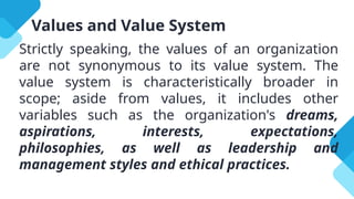 Values and Value System
Strictly speaking, the values of an organization
are not synonymous to its value system. The
value system is characteristically broader in
scope; aside from values, it includes other
variables such as the organization's dreams,
aspirations, interests, expectations,
philosophies, as well as leadership and
management styles and ethical practices.
 