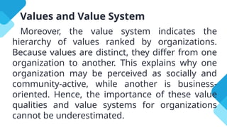 Values and Value System
Moreover, the value system indicates the
hierarchy of values ranked by organizations.
Because values are distinct, they differ from one
organization to another. This explains why one
organization may be perceived as socially and
community-active, while another is business-
oriented. Hence, the importance of these value
qualities and value systems for organizations
cannot be underestimated.
 