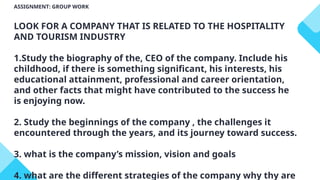 ASSIGNMENT: GROUP WORK
LOOK FOR A COMPANY THAT IS RELATED TO THE HOSPITALITY
AND TOURISM INDUSTRY
1.Study the biography of the, CEO of the company. Include his
childhood, if there is something significant, his interests, his
educational attainment, professional and career orientation,
and other facts that might have contributed to the success he
is enjoying now.
2. Study the beginnings of the company , the challenges it
encountered through the years, and its journey toward success.
3. what is the company’s mission, vision and goals
4. what are the different strategies of the company why thy are
 