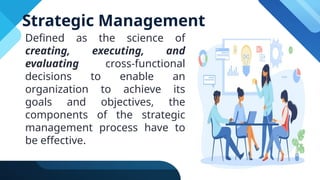 Strategic Management
Defined as the science of
creating, executing, and
evaluating cross-functional
decisions to enable an
organization to achieve its
goals and objectives, the
components of the strategic
management process have to
be effective.
 