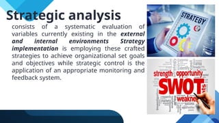 consists of a systematic evaluation of
variables currently existing in the external
and internal environments Strategy
implementation is employing these crafted
strategies to achieve organizational set goals
and objectives while strategic control is the
application of an appropriate monitoring and
feedback system.
Strategic analysis
 