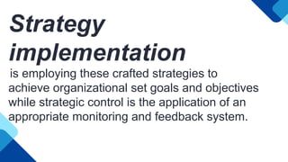 Strategy
implementation
is employing these crafted strategies to
achieve organizational set goals and objectives
while strategic control is the application of an
appropriate monitoring and feedback system.
 