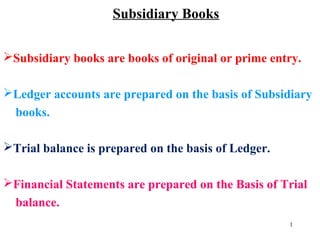 Subsidiary Books
Subsidiary books are books of original or prime entry.
Ledger accounts are prepared on the basis of Subsidiary
books.
Trial balance is prepared on the basis of Ledger.
Financial Statements are prepared on the Basis of Trial
balance.
1
 