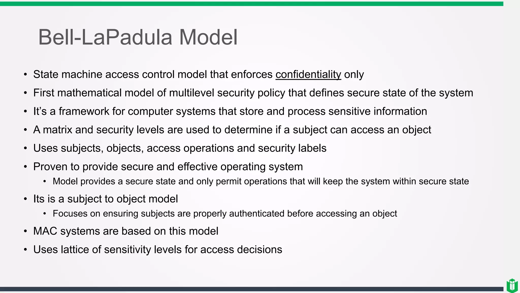 Bell-LaPadula Model
• State machine access control model that enforces confidentiality only
• First mathematical model of multilevel security policy that defines secure state of the system
• It’s a framework for computer systems that store and process sensitive information
• A matrix and security levels are used to determine if a subject can access an object
• Uses subjects, objects, access operations and security labels
• Proven to provide secure and effective operating system
• Model provides a secure state and only permit operations that will keep the system within secure state
• Its is a subject to object model
• Focuses on ensuring subjects are properly authenticated before accessing an object
• MAC systems are based on this model
• Uses lattice of sensitivity levels for access decisions
 