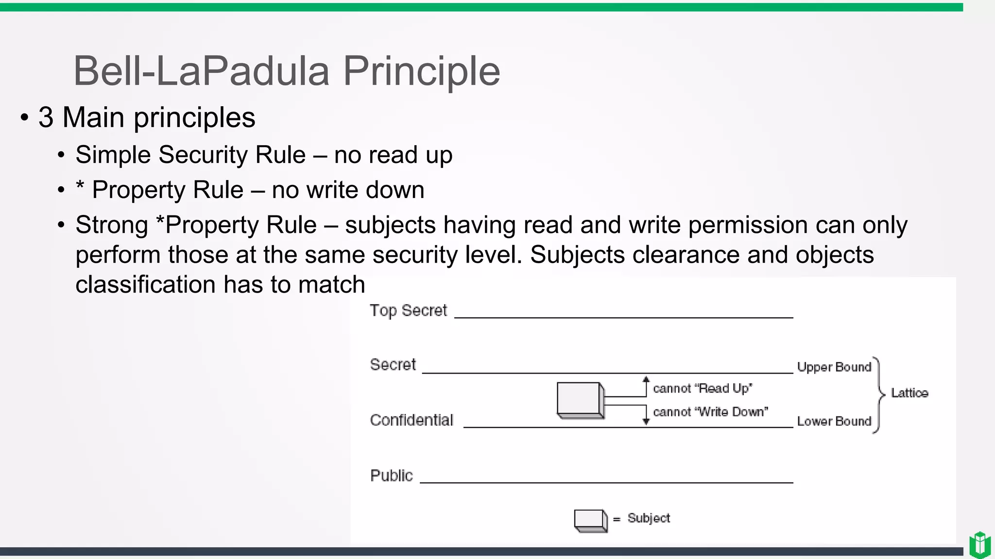 Bell-LaPadula Principle
• 3 Main principles
• Simple Security Rule – no read up
• * Property Rule – no write down
• Strong *Property Rule – subjects having read and write permission can only
perform those at the same security level. Subjects clearance and objects
classification has to match
 