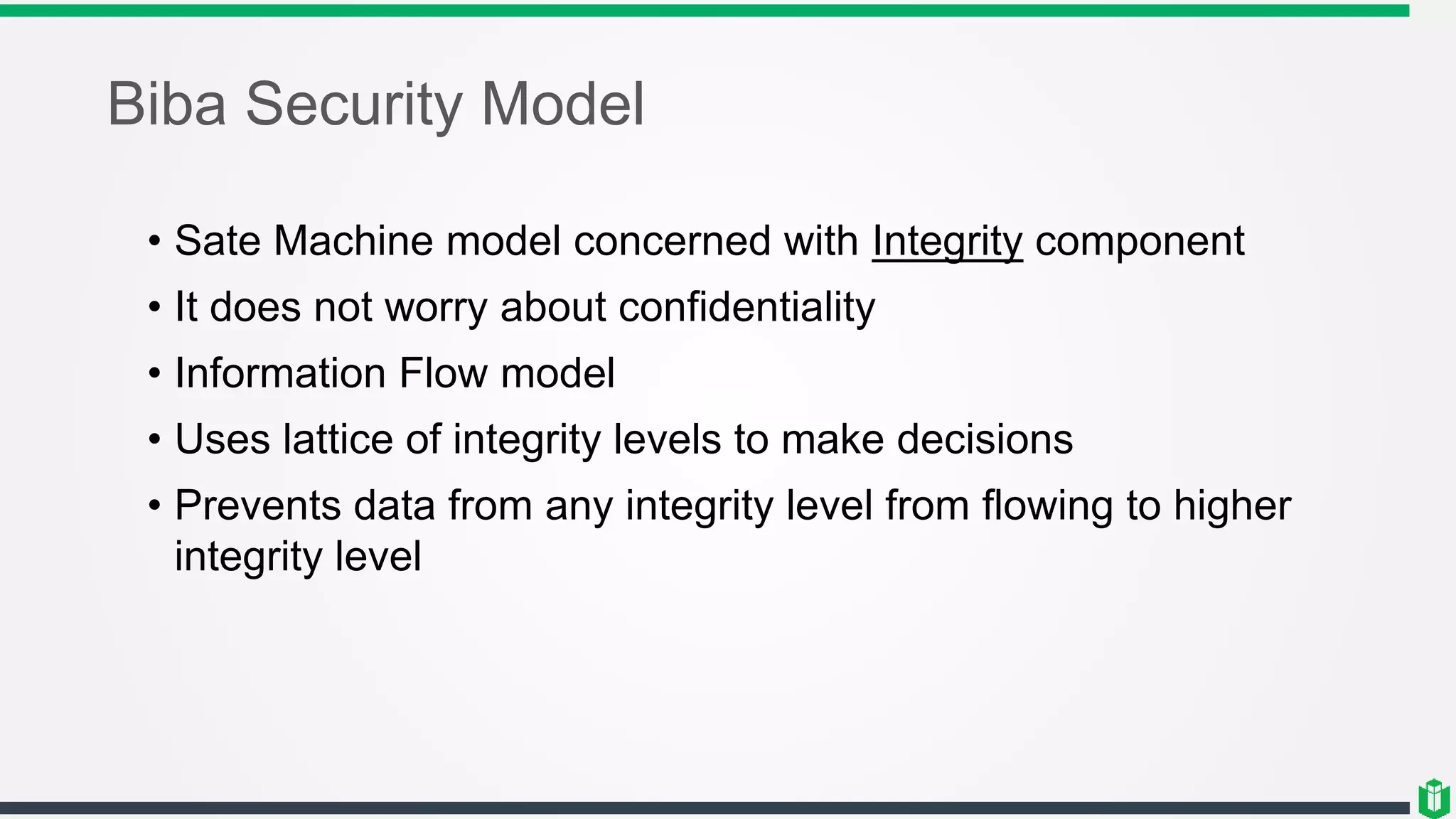 Biba Security Model
• Sate Machine model concerned with Integrity component
• It does not worry about confidentiality
• Information Flow model
• Uses lattice of integrity levels to make decisions
• Prevents data from any integrity level from flowing to higher
integrity level
 