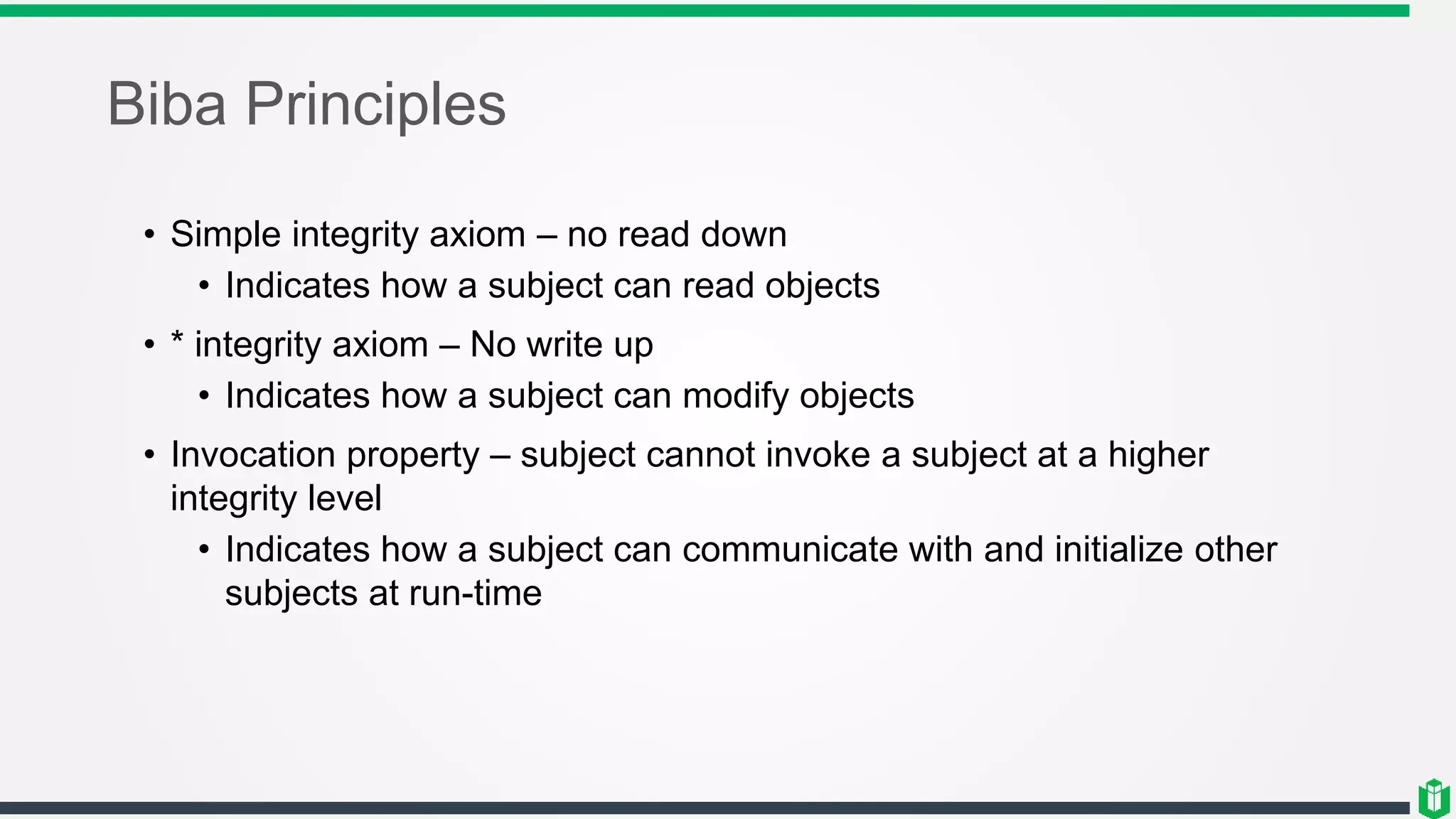 Biba Principles
• Simple integrity axiom – no read down
• Indicates how a subject can read objects
• * integrity axiom – No write up
• Indicates how a subject can modify objects
• Invocation property – subject cannot invoke a subject at a higher
integrity level
• Indicates how a subject can communicate with and initialize other
subjects at run-time
 