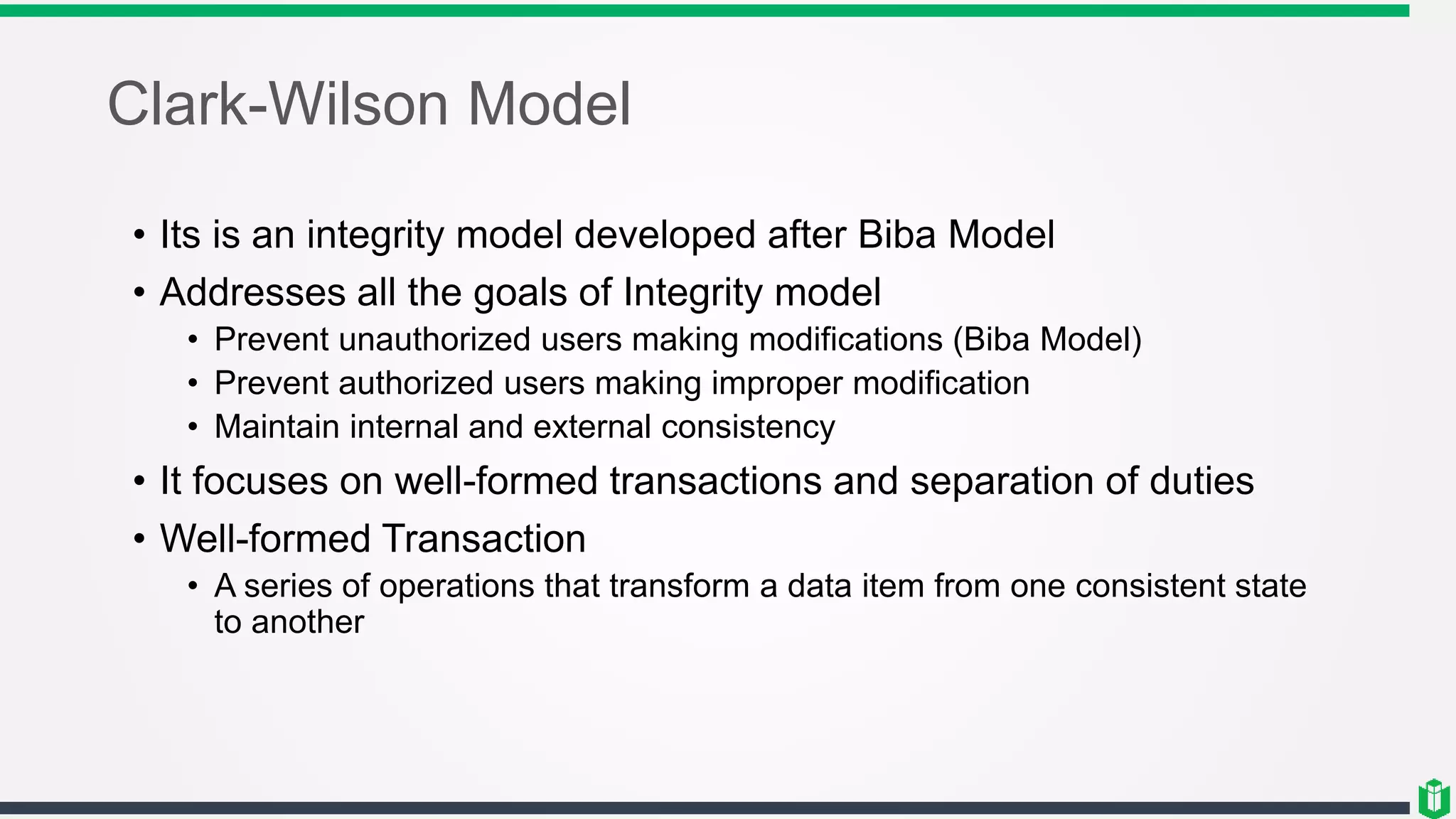 Clark-Wilson Model
• Its is an integrity model developed after Biba Model
• Addresses all the goals of Integrity model
• Prevent unauthorized users making modifications (Biba Model)
• Prevent authorized users making improper modification
• Maintain internal and external consistency
• It focuses on well-formed transactions and separation of duties
• Well-formed Transaction
• A series of operations that transform a data item from one consistent state
to another
 