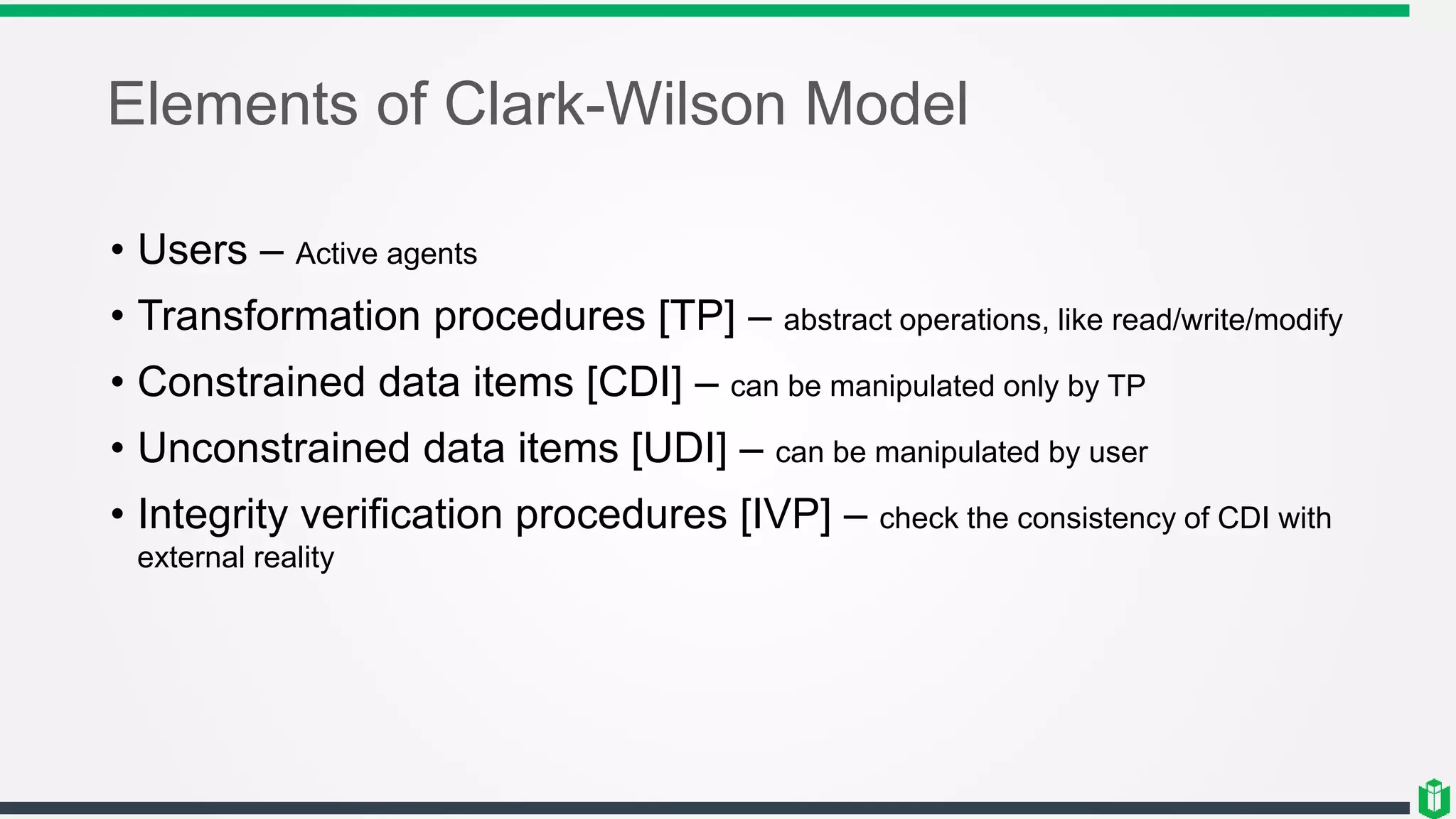 Elements of Clark-Wilson Model
• Users – Active agents
• Transformation procedures [TP] – abstract operations, like read/write/modify
• Constrained data items [CDI] – can be manipulated only by TP
• Unconstrained data items [UDI] – can be manipulated by user
• Integrity verification procedures [IVP] – check the consistency of CDI with
external reality
 