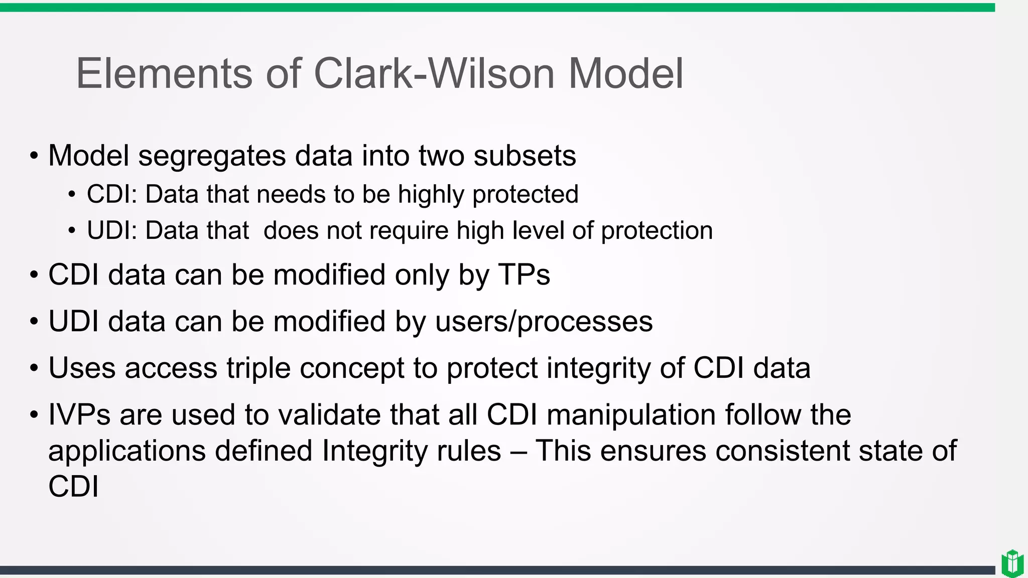 Elements of Clark-Wilson Model
• Model segregates data into two subsets
• CDI: Data that needs to be highly protected
• UDI: Data that does not require high level of protection
• CDI data can be modified only by TPs
• UDI data can be modified by users/processes
• Uses access triple concept to protect integrity of CDI data
• IVPs are used to validate that all CDI manipulation follow the
applications defined Integrity rules – This ensures consistent state of
CDI
 