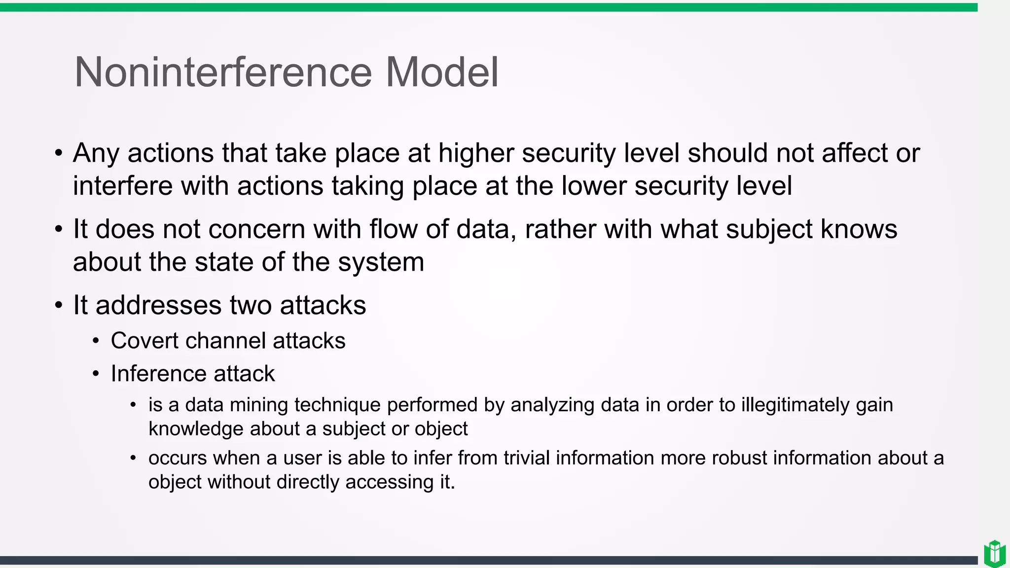 Noninterference Model
• Any actions that take place at higher security level should not affect or
interfere with actions taking place at the lower security level
• It does not concern with flow of data, rather with what subject knows
about the state of the system
• It addresses two attacks
• Covert channel attacks
• Inference attack
• is a data mining technique performed by analyzing data in order to illegitimately gain
knowledge about a subject or object
• occurs when a user is able to infer from trivial information more robust information about a
object without directly accessing it.
 