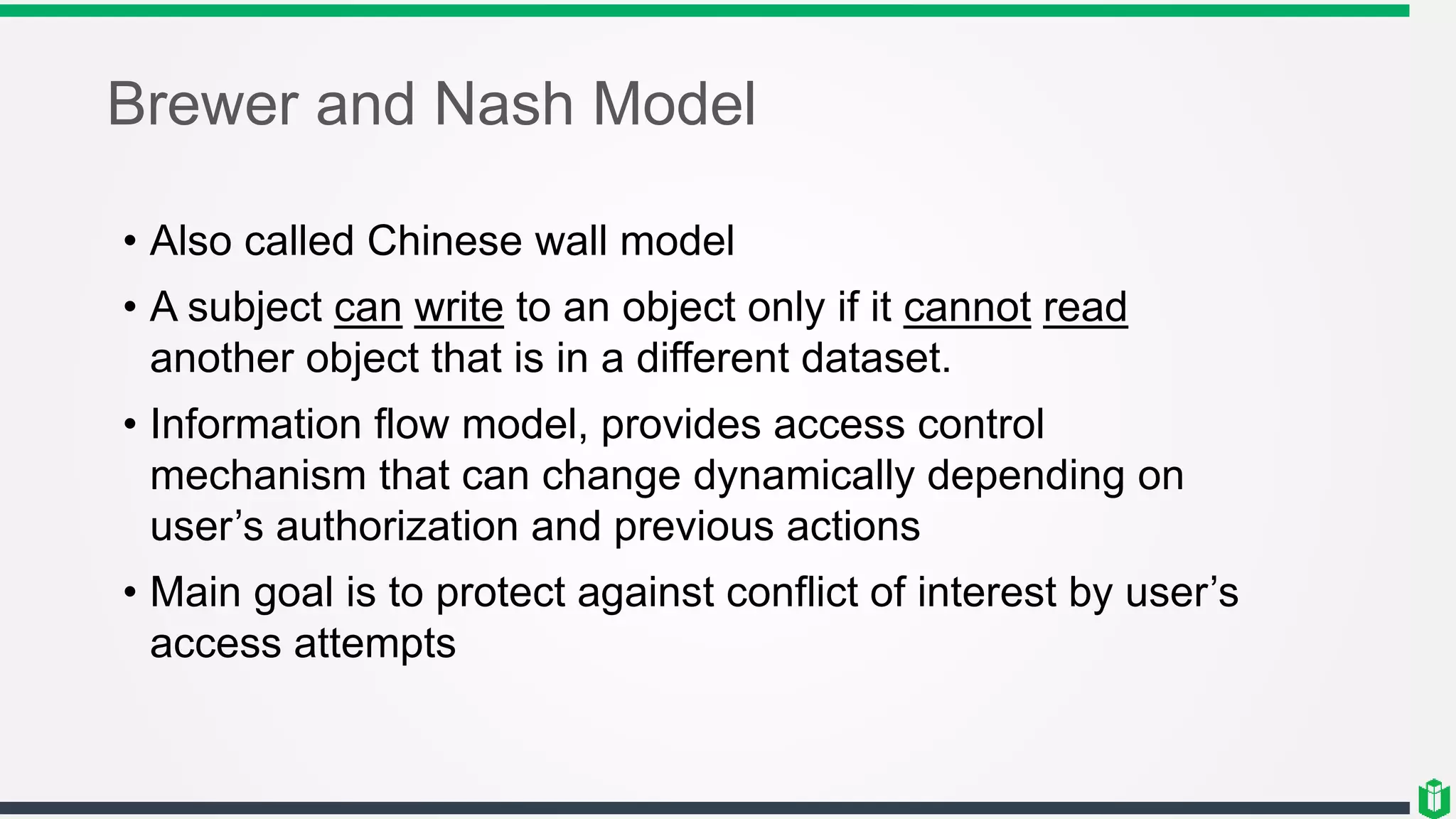 Brewer and Nash Model
• Also called Chinese wall model
• A subject can write to an object only if it cannot read
another object that is in a different dataset.
• Information flow model, provides access control
mechanism that can change dynamically depending on
user’s authorization and previous actions
• Main goal is to protect against conflict of interest by user’s
access attempts
 