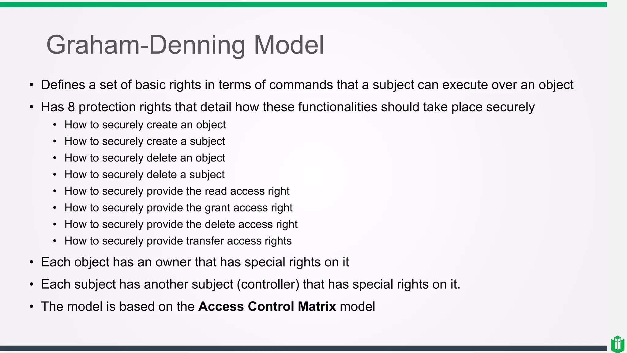 Graham-Denning Model
• Defines a set of basic rights in terms of commands that a subject can execute over an object
• Has 8 protection rights that detail how these functionalities should take place securely
• How to securely create an object
• How to securely create a subject
• How to securely delete an object
• How to securely delete a subject
• How to securely provide the read access right
• How to securely provide the grant access right
• How to securely provide the delete access right
• How to securely provide transfer access rights
• Each object has an owner that has special rights on it
• Each subject has another subject (controller) that has special rights on it.
• The model is based on the Access Control Matrix model
 