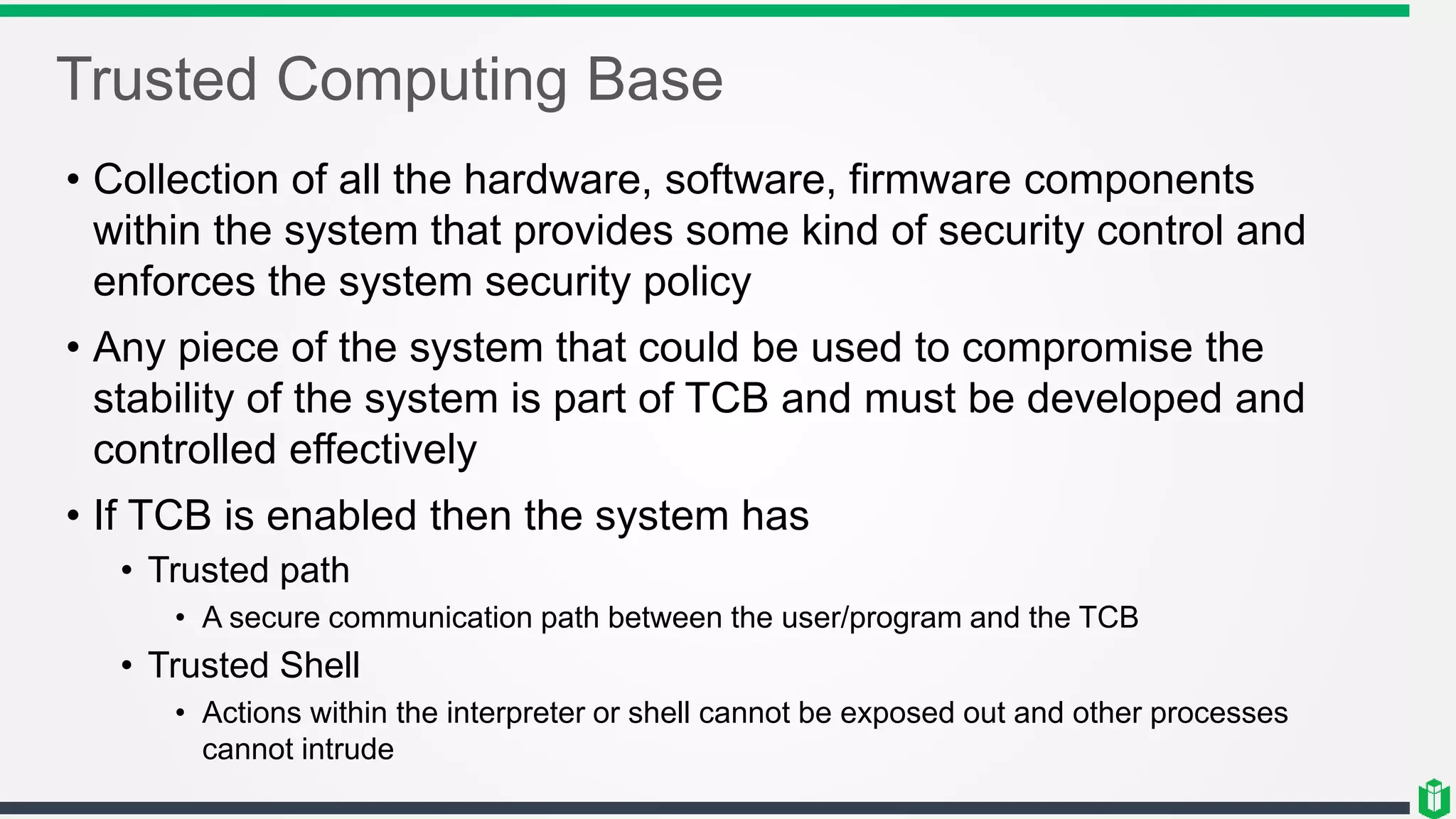 Trusted Computing Base
• Collection of all the hardware, software, firmware components
within the system that provides some kind of security control and
enforces the system security policy
• Any piece of the system that could be used to compromise the
stability of the system is part of TCB and must be developed and
controlled effectively
• If TCB is enabled then the system has
• Trusted path
• A secure communication path between the user/program and the TCB
• Trusted Shell
• Actions within the interpreter or shell cannot be exposed out and other processes
cannot intrude
 