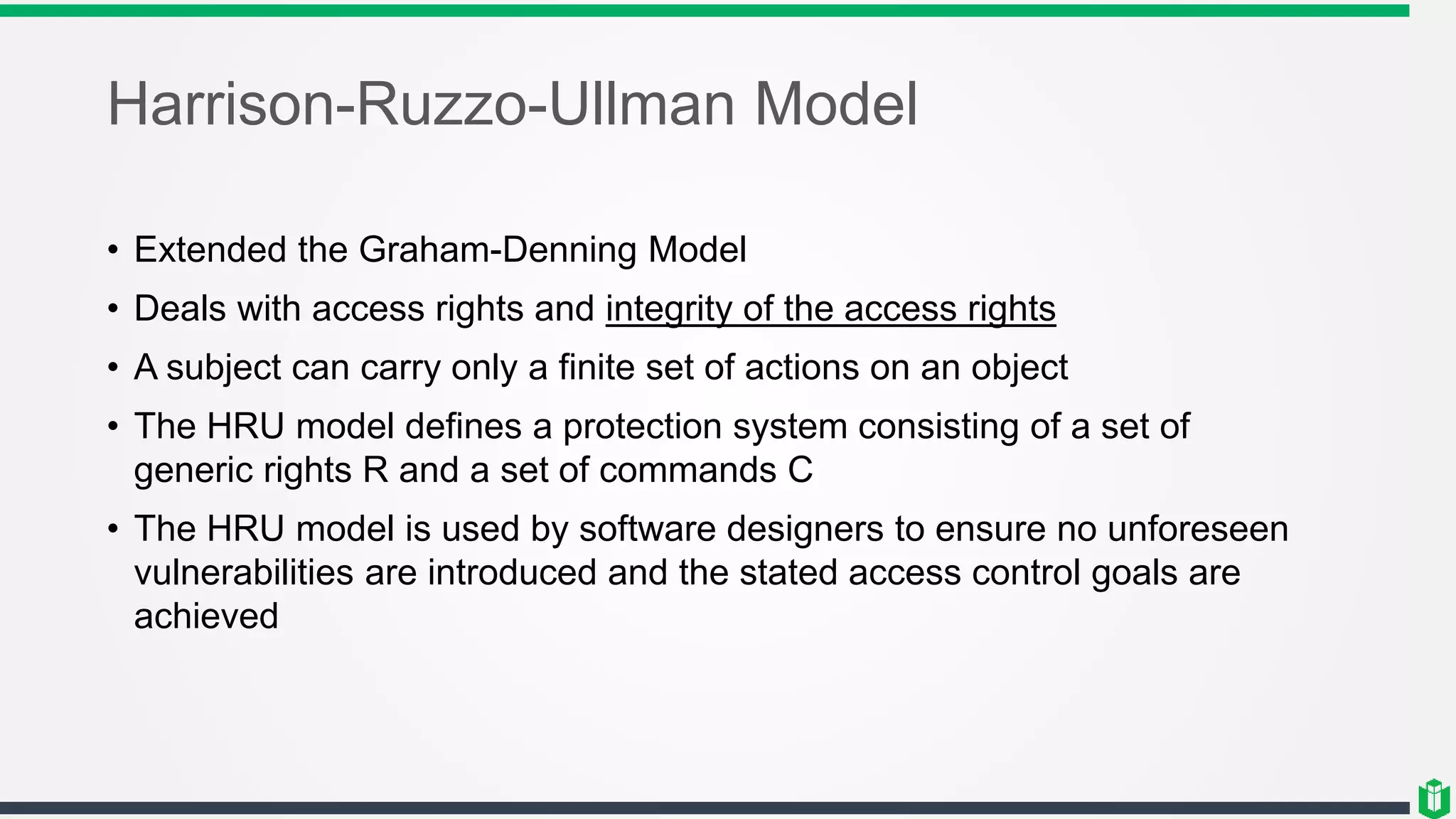 Harrison-Ruzzo-Ullman Model
• Extended the Graham-Denning Model
• Deals with access rights and integrity of the access rights
• A subject can carry only a finite set of actions on an object
• The HRU model defines a protection system consisting of a set of
generic rights R and a set of commands C
• The HRU model is used by software designers to ensure no unforeseen
vulnerabilities are introduced and the stated access control goals are
achieved
 
