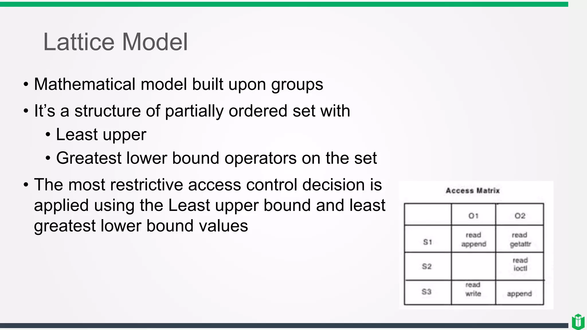 Lattice Model
• Mathematical model built upon groups
• It’s a structure of partially ordered set with
• Least upper
• Greatest lower bound operators on the set
• The most restrictive access control decision is
applied using the Least upper bound and least
greatest lower bound values
 