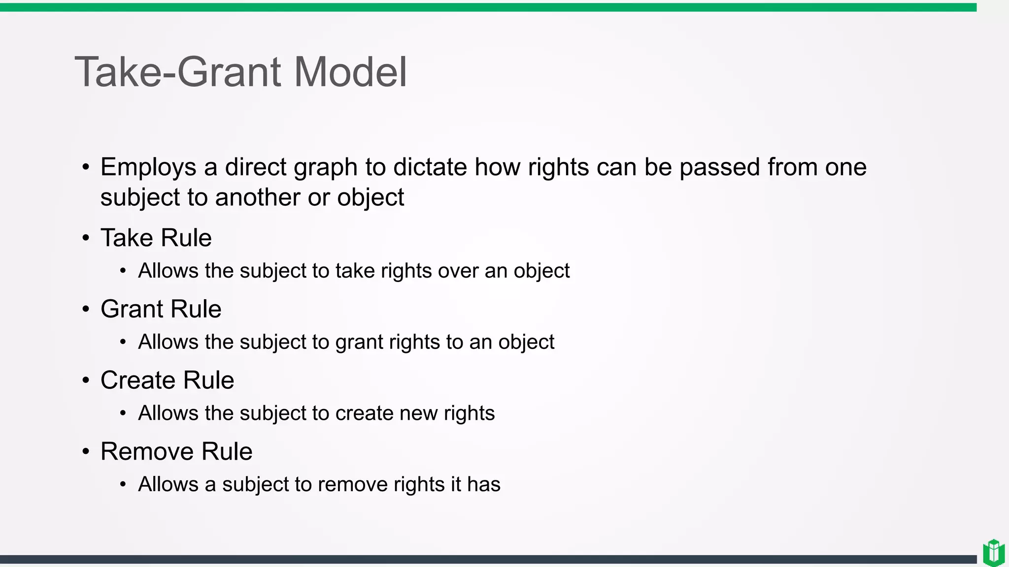 Take-Grant Model
• Employs a direct graph to dictate how rights can be passed from one
subject to another or object
• Take Rule
• Allows the subject to take rights over an object
• Grant Rule
• Allows the subject to grant rights to an object
• Create Rule
• Allows the subject to create new rights
• Remove Rule
• Allows a subject to remove rights it has
 