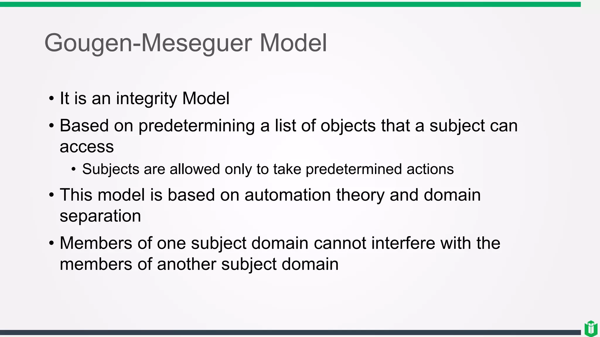 Gougen-Meseguer Model
• It is an integrity Model
• Based on predetermining a list of objects that a subject can
access
• Subjects are allowed only to take predetermined actions
• This model is based on automation theory and domain
separation
• Members of one subject domain cannot interfere with the
members of another subject domain
 