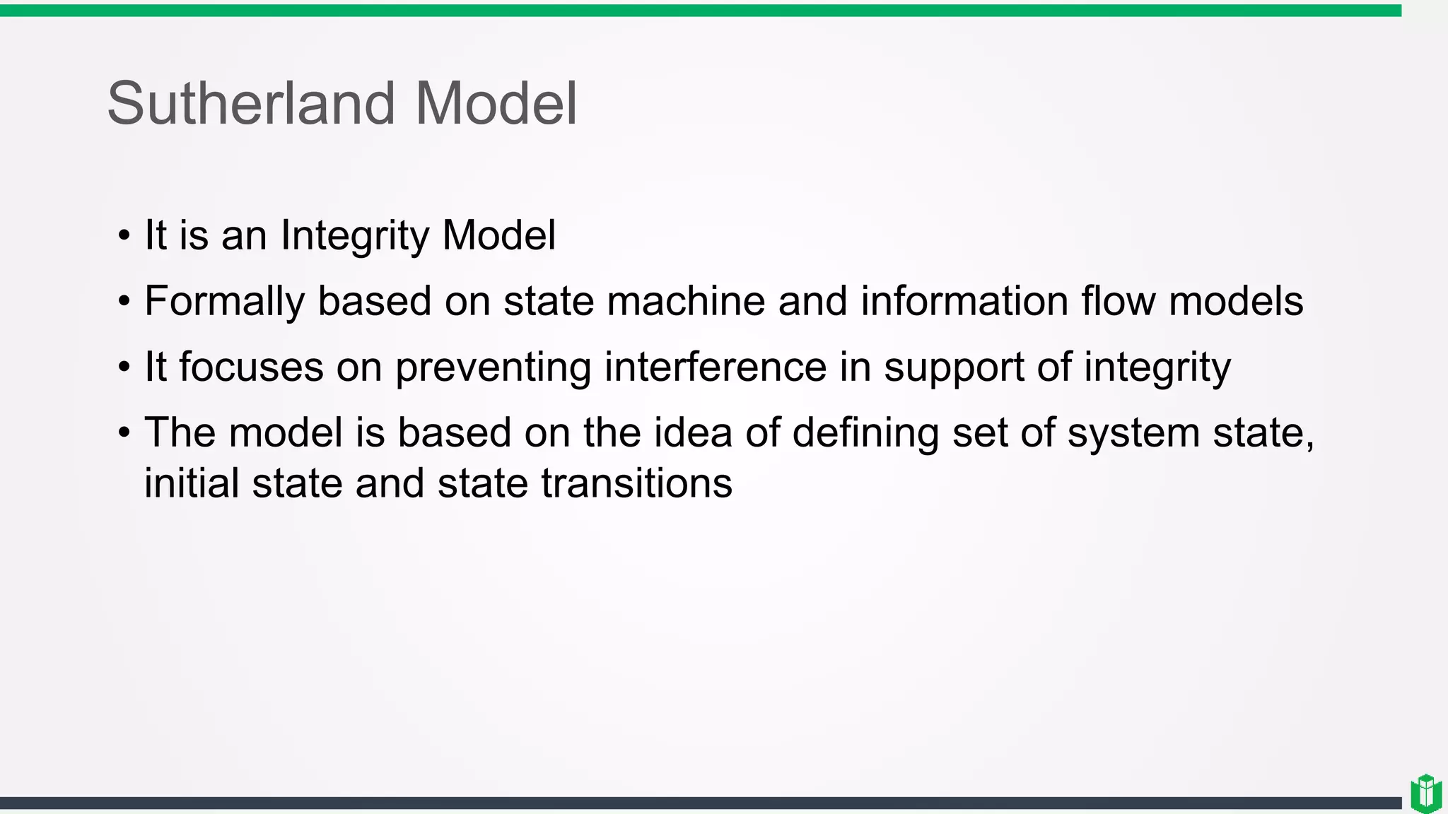 Sutherland Model
• It is an Integrity Model
• Formally based on state machine and information flow models
• It focuses on preventing interference in support of integrity
• The model is based on the idea of defining set of system state,
initial state and state transitions
 