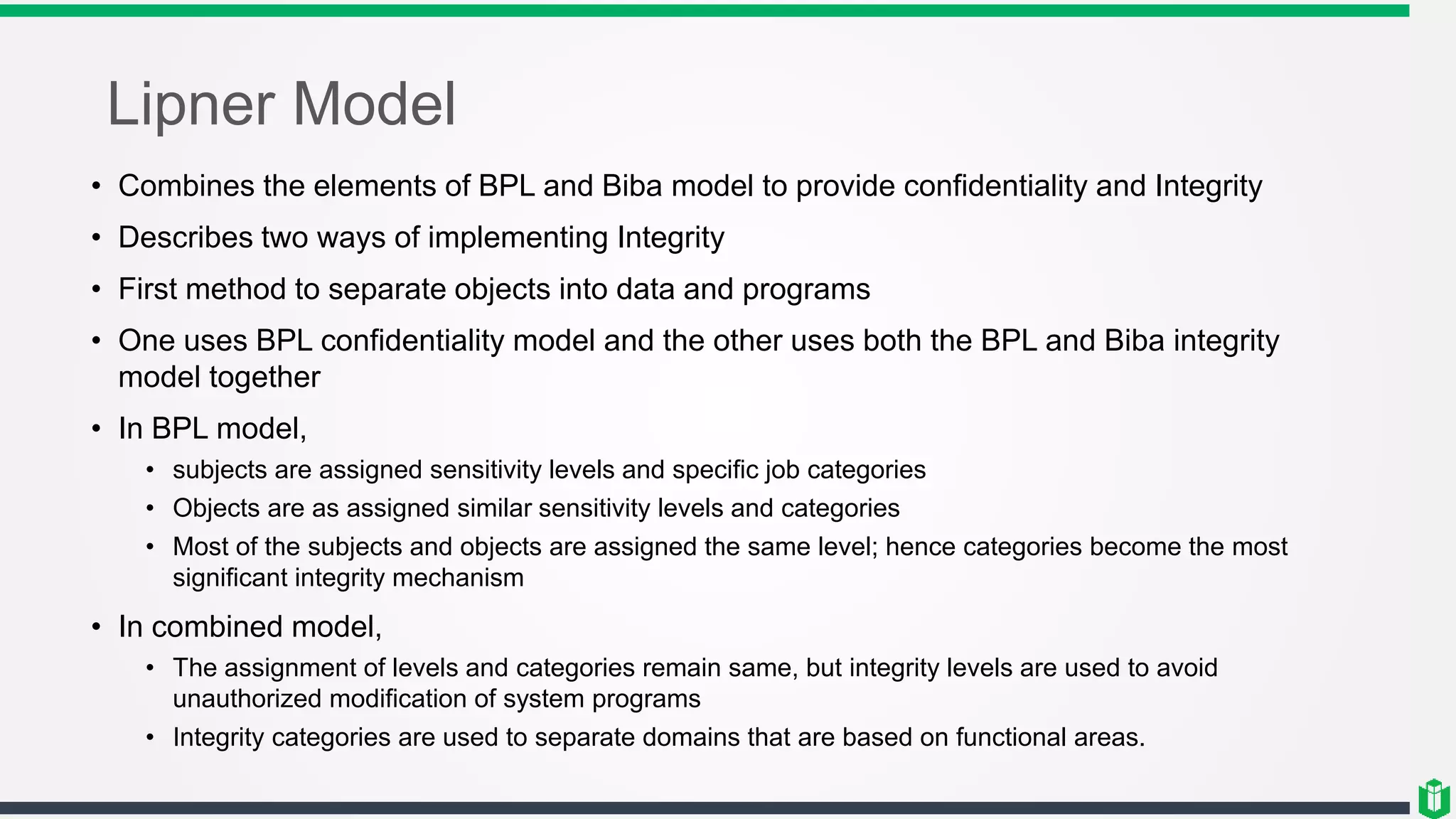 Lipner Model
• Combines the elements of BPL and Biba model to provide confidentiality and Integrity
• Describes two ways of implementing Integrity
• First method to separate objects into data and programs
• One uses BPL confidentiality model and the other uses both the BPL and Biba integrity
model together
• In BPL model,
• subjects are assigned sensitivity levels and specific job categories
• Objects are as assigned similar sensitivity levels and categories
• Most of the subjects and objects are assigned the same level; hence categories become the most
significant integrity mechanism
• In combined model,
• The assignment of levels and categories remain same, but integrity levels are used to avoid
unauthorized modification of system programs
• Integrity categories are used to separate domains that are based on functional areas.
 