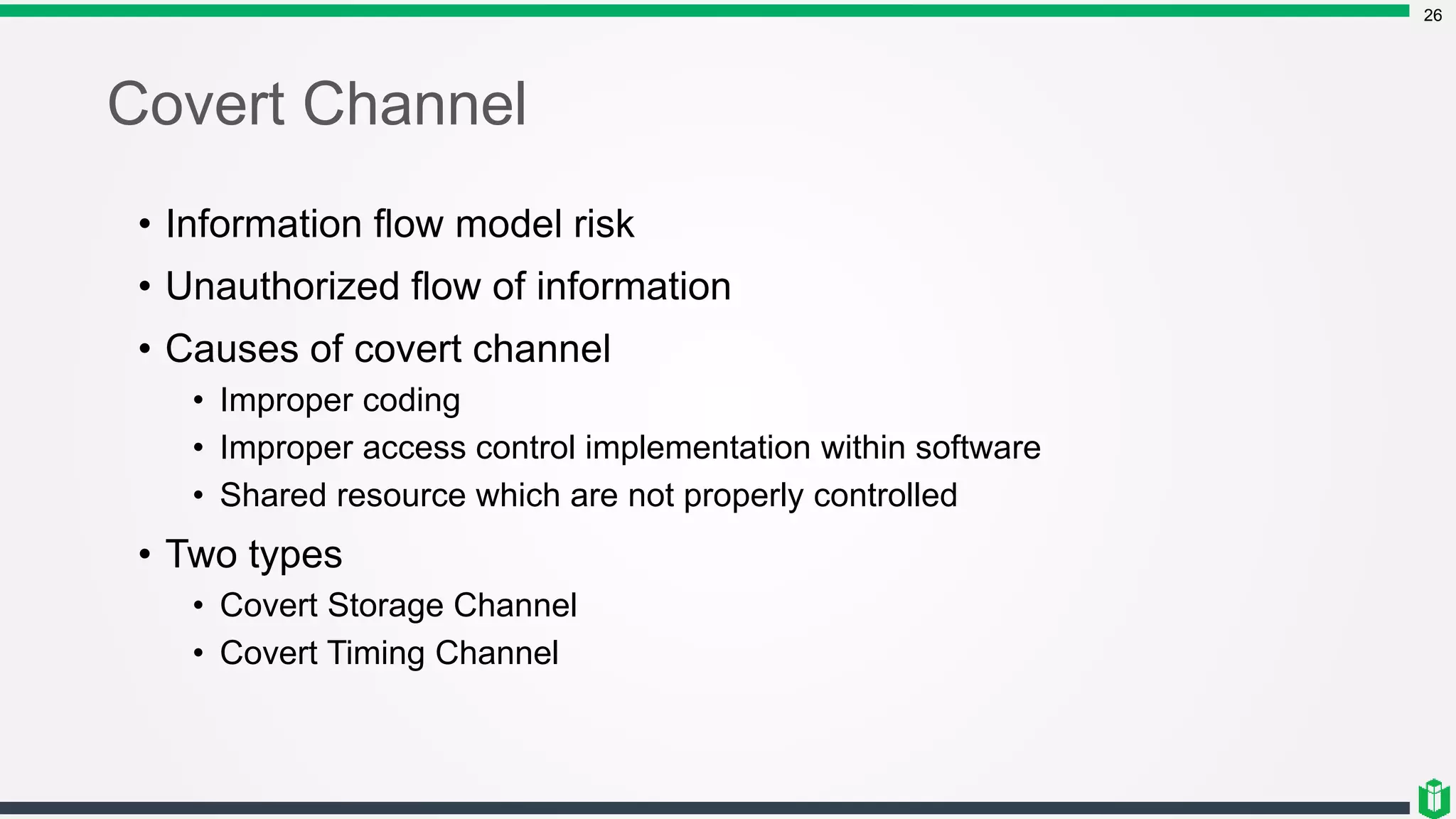 Covert Channel
26
• Information flow model risk
• Unauthorized flow of information
• Causes of covert channel
• Improper coding
• Improper access control implementation within software
• Shared resource which are not properly controlled
• Two types
• Covert Storage Channel
• Covert Timing Channel
 