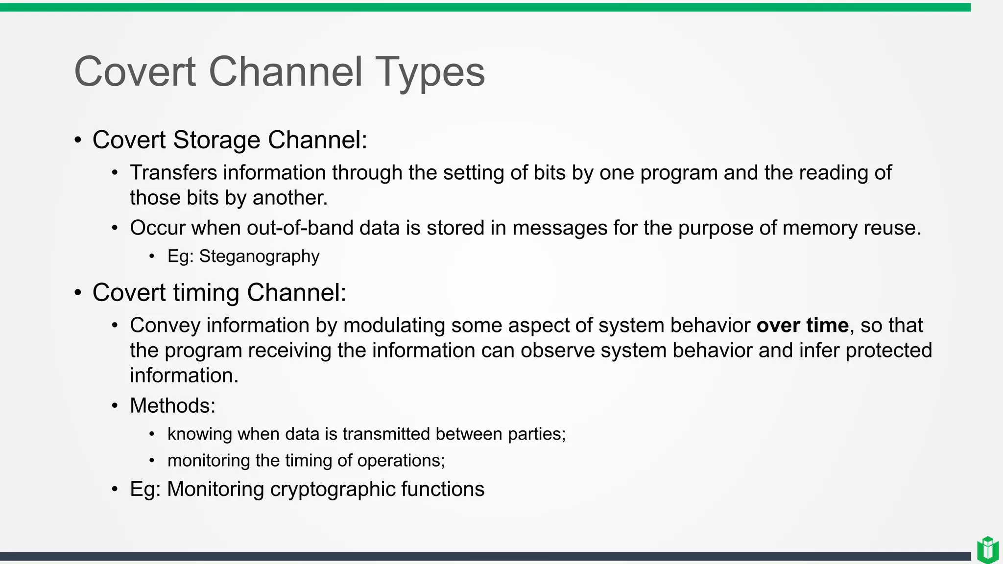 Covert Channel Types
• Covert Storage Channel:
• Transfers information through the setting of bits by one program and the reading of
those bits by another.
• Occur when out-of-band data is stored in messages for the purpose of memory reuse.
• Eg: Steganography
• Covert timing Channel:
• Convey information by modulating some aspect of system behavior over time, so that
the program receiving the information can observe system behavior and infer protected
information.
• Methods:
• knowing when data is transmitted between parties;
• monitoring the timing of operations;
• Eg: Monitoring cryptographic functions
 