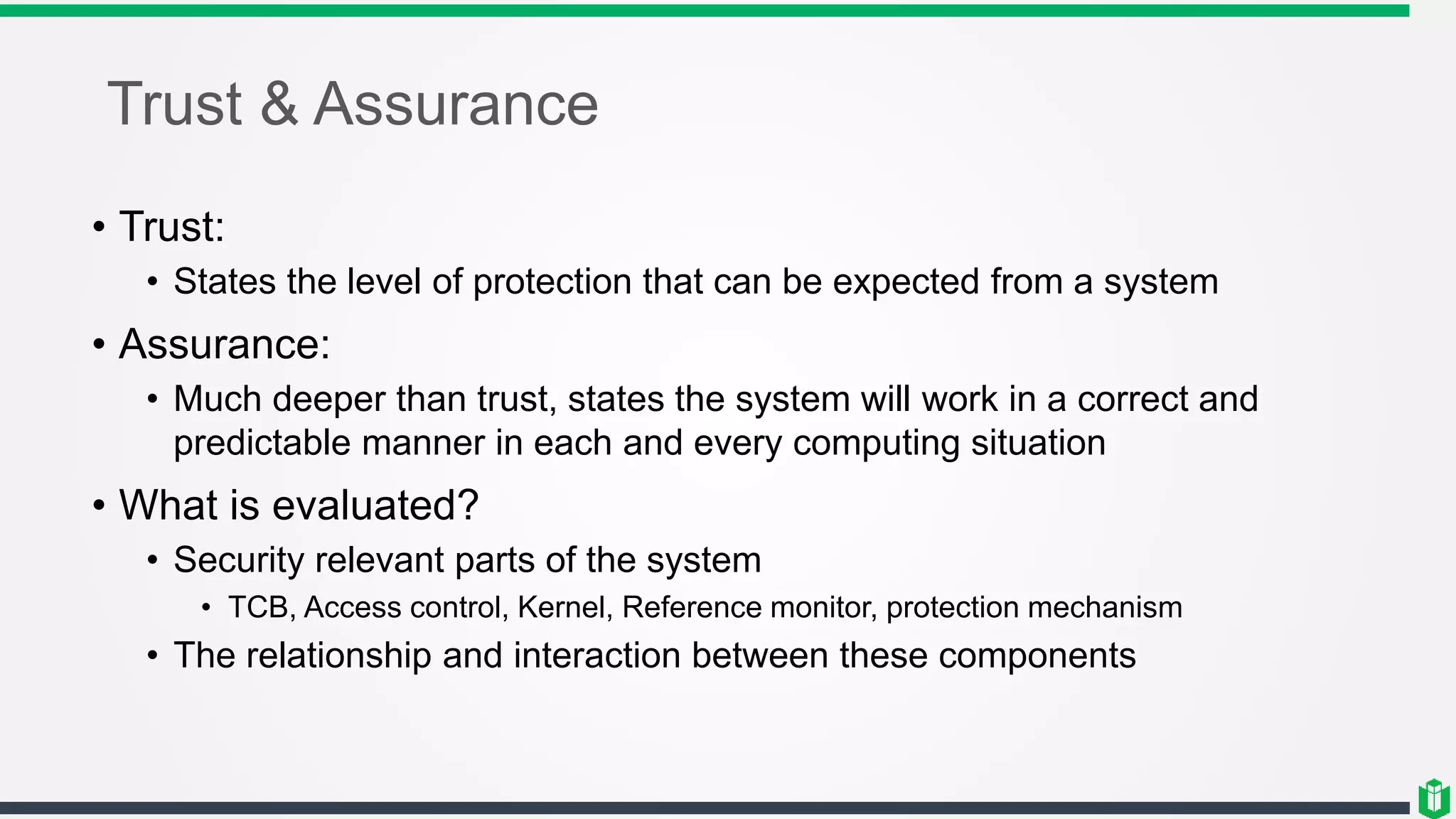 Trust & Assurance
• Trust:
• States the level of protection that can be expected from a system
• Assurance:
• Much deeper than trust, states the system will work in a correct and
predictable manner in each and every computing situation
• What is evaluated?
• Security relevant parts of the system
• TCB, Access control, Kernel, Reference monitor, protection mechanism
• The relationship and interaction between these components
 