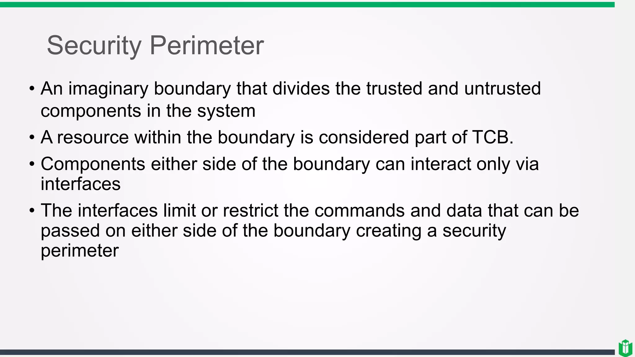 Security Perimeter
• An imaginary boundary that divides the trusted and untrusted
components in the system
• A resource within the boundary is considered part of TCB.
• Components either side of the boundary can interact only via
interfaces
• The interfaces limit or restrict the commands and data that can be
passed on either side of the boundary creating a security
perimeter
 