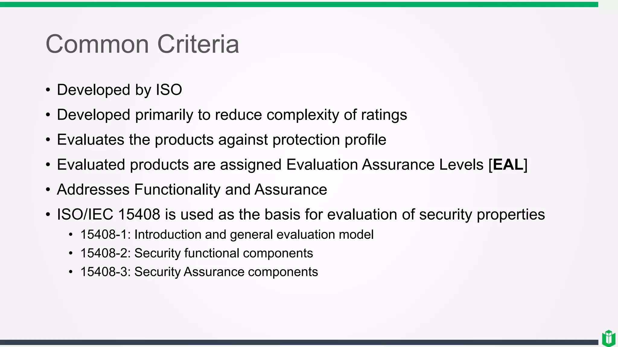 Common Criteria
• Developed by ISO
• Developed primarily to reduce complexity of ratings
• Evaluates the products against protection profile
• Evaluated products are assigned Evaluation Assurance Levels [EAL]
• Addresses Functionality and Assurance
• ISO/IEC 15408 is used as the basis for evaluation of security properties
• 15408-1: Introduction and general evaluation model
• 15408-2: Security functional components
• 15408-3: Security Assurance components
 