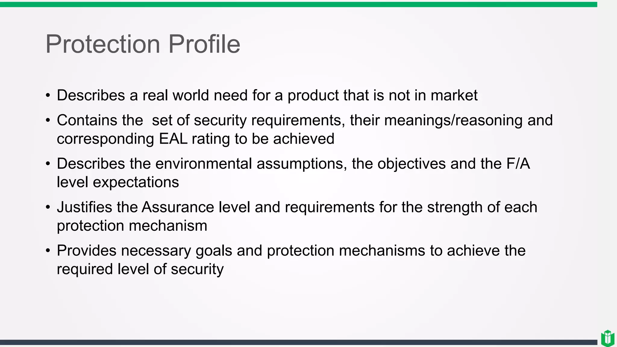 Protection Profile
• Describes a real world need for a product that is not in market
• Contains the set of security requirements, their meanings/reasoning and
corresponding EAL rating to be achieved
• Describes the environmental assumptions, the objectives and the F/A
level expectations
• Justifies the Assurance level and requirements for the strength of each
protection mechanism
• Provides necessary goals and protection mechanisms to achieve the
required level of security
 