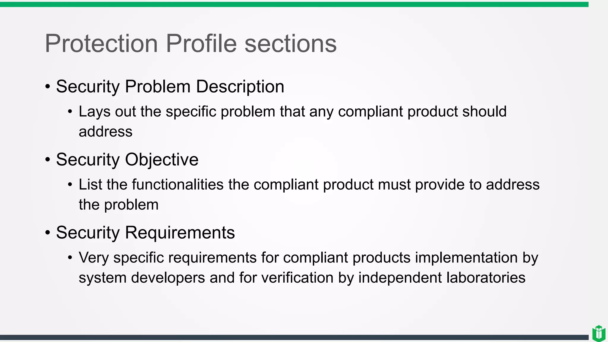 Protection Profile sections
• Security Problem Description
• Lays out the specific problem that any compliant product should
address
• Security Objective
• List the functionalities the compliant product must provide to address
the problem
• Security Requirements
• Very specific requirements for compliant products implementation by
system developers and for verification by independent laboratories
 