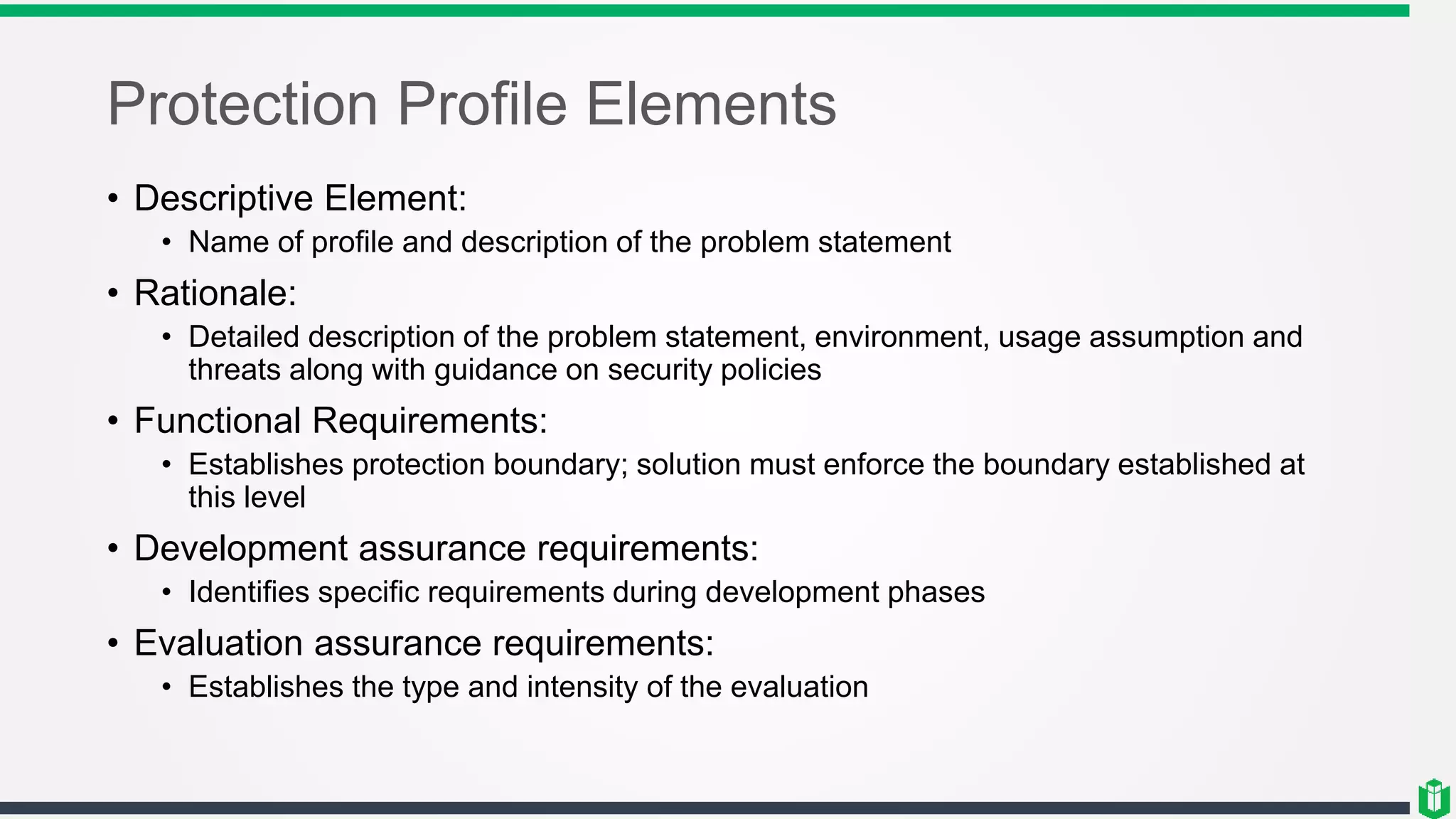Protection Profile Elements
• Descriptive Element:
• Name of profile and description of the problem statement
• Rationale:
• Detailed description of the problem statement, environment, usage assumption and
threats along with guidance on security policies
• Functional Requirements:
• Establishes protection boundary; solution must enforce the boundary established at
this level
• Development assurance requirements:
• Identifies specific requirements during development phases
• Evaluation assurance requirements:
• Establishes the type and intensity of the evaluation
 