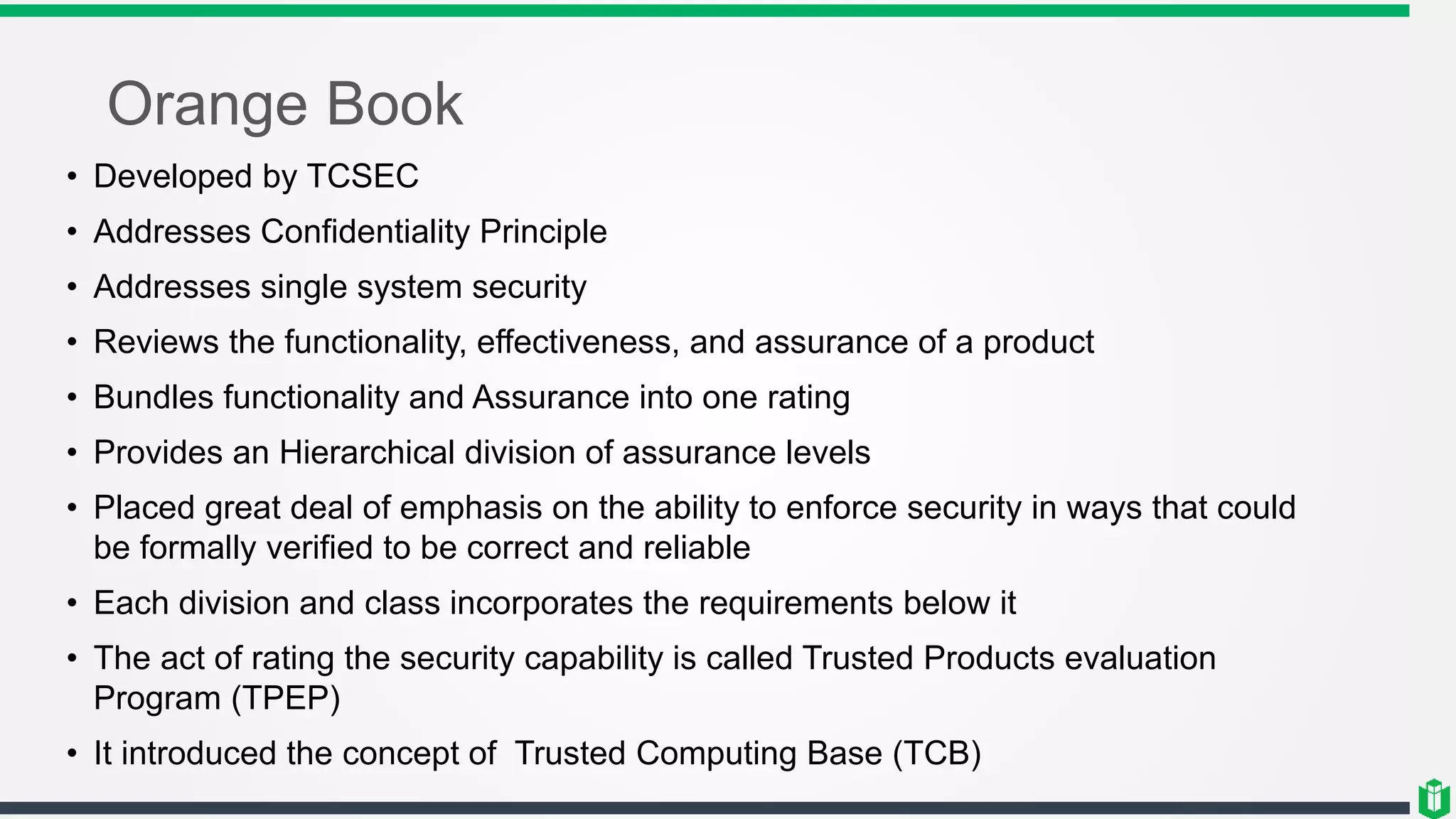 Orange Book
• Developed by TCSEC
• Addresses Confidentiality Principle
• Addresses single system security
• Reviews the functionality, effectiveness, and assurance of a product
• Bundles functionality and Assurance into one rating
• Provides an Hierarchical division of assurance levels
• Placed great deal of emphasis on the ability to enforce security in ways that could
be formally verified to be correct and reliable
• Each division and class incorporates the requirements below it
• The act of rating the security capability is called Trusted Products evaluation
Program (TPEP)
• It introduced the concept of Trusted Computing Base (TCB)
 