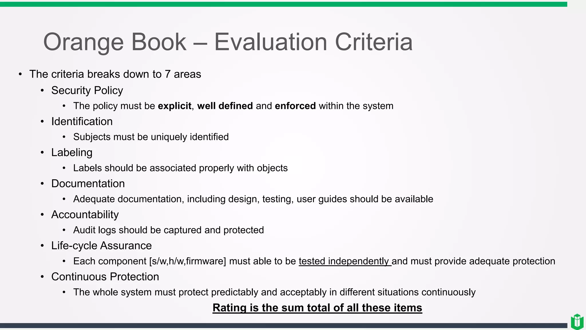 Orange Book – Evaluation Criteria
• The criteria breaks down to 7 areas
• Security Policy
• The policy must be explicit, well defined and enforced within the system
• Identification
• Subjects must be uniquely identified
• Labeling
• Labels should be associated properly with objects
• Documentation
• Adequate documentation, including design, testing, user guides should be available
• Accountability
• Audit logs should be captured and protected
• Life-cycle Assurance
• Each component [s/w,h/w,firmware] must able to be tested independently and must provide adequate protection
• Continuous Protection
• The whole system must protect predictably and acceptably in different situations continuously
Rating is the sum total of all these items
 