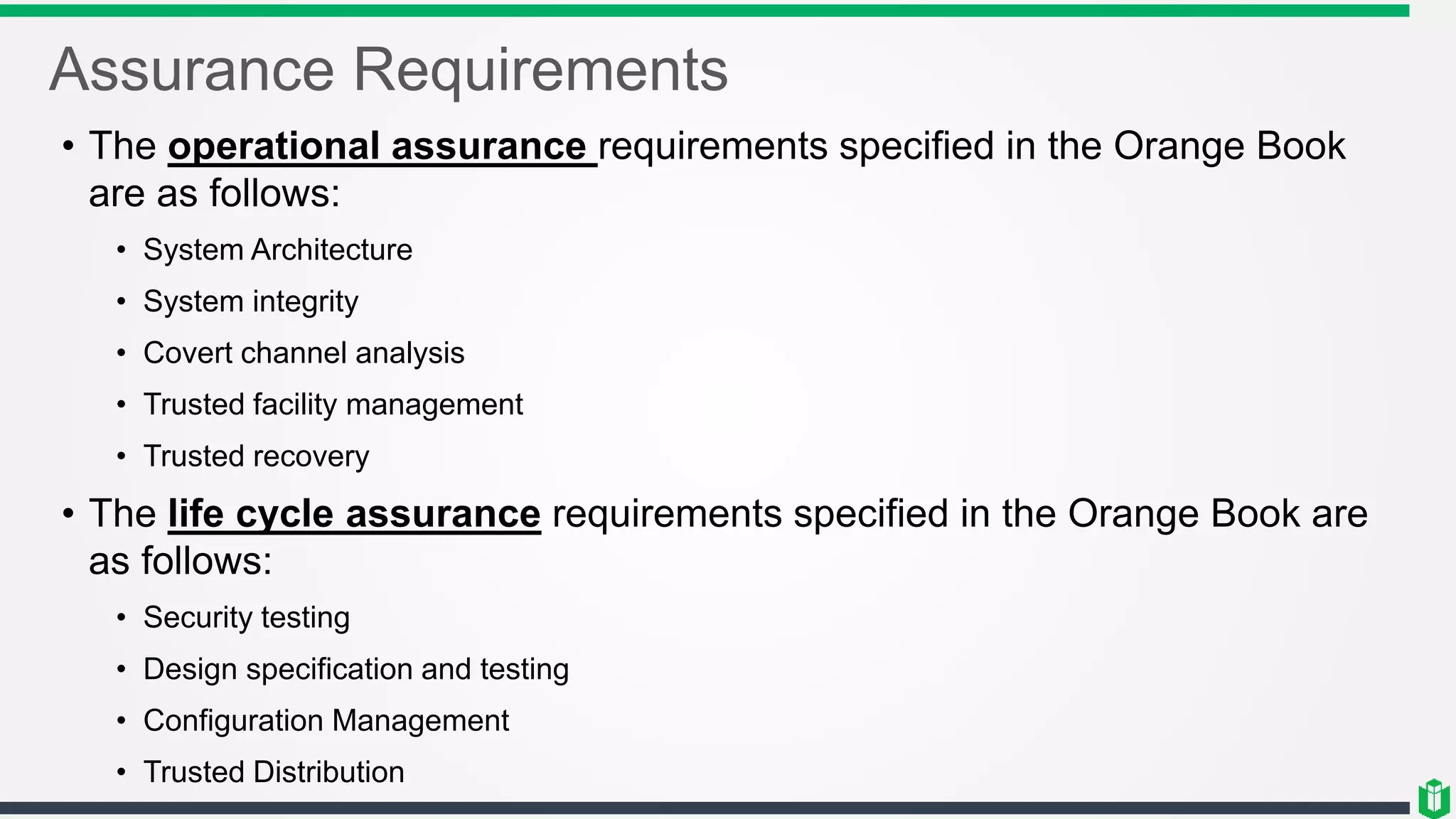 Assurance Requirements
• The operational assurance requirements specified in the Orange Book
are as follows:
• System Architecture
• System integrity
• Covert channel analysis
• Trusted facility management
• Trusted recovery
• The life cycle assurance requirements specified in the Orange Book are
as follows:
• Security testing
• Design specification and testing
• Configuration Management
• Trusted Distribution
 