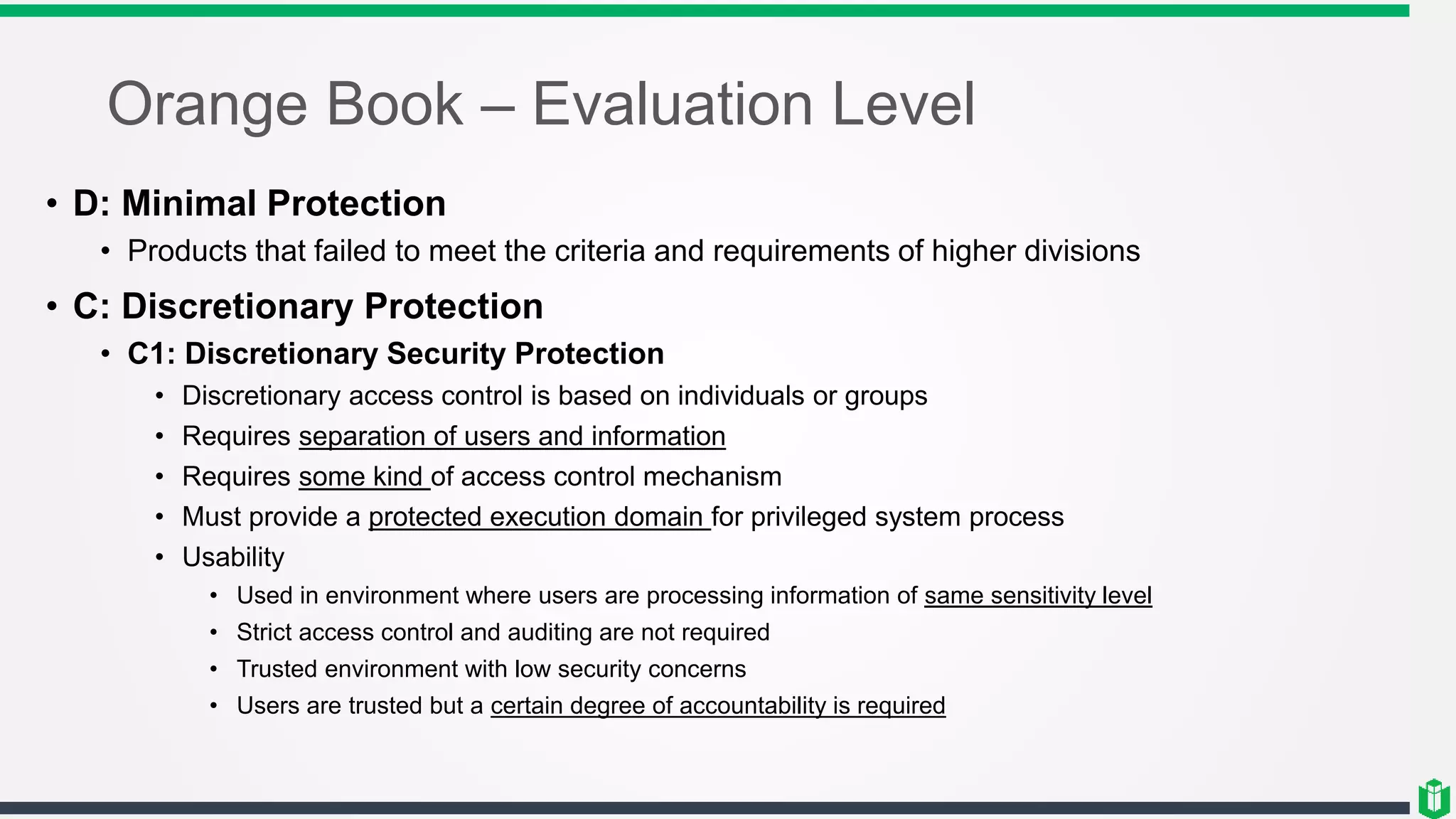 Orange Book – Evaluation Level
• D: Minimal Protection
• Products that failed to meet the criteria and requirements of higher divisions
• C: Discretionary Protection
• C1: Discretionary Security Protection
• Discretionary access control is based on individuals or groups
• Requires separation of users and information
• Requires some kind of access control mechanism
• Must provide a protected execution domain for privileged system process
• Usability
• Used in environment where users are processing information of same sensitivity level
• Strict access control and auditing are not required
• Trusted environment with low security concerns
• Users are trusted but a certain degree of accountability is required
 