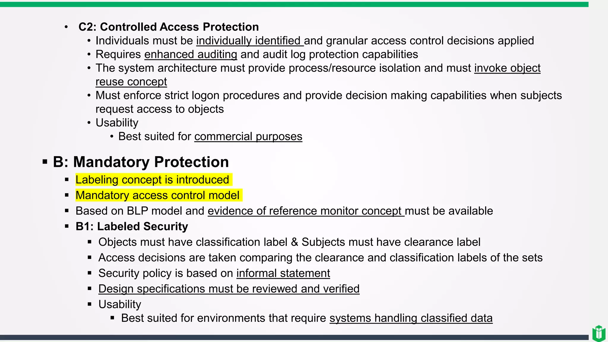 • C2: Controlled Access Protection
• Individuals must be individually identified and granular access control decisions applied
• Requires enhanced auditing and audit log protection capabilities
• The system architecture must provide process/resource isolation and must invoke object
reuse concept
• Must enforce strict logon procedures and provide decision making capabilities when subjects
request access to objects
• Usability
• Best suited for commercial purposes
 B: Mandatory Protection
 Labeling concept is introduced
 Mandatory access control model
 Based on BLP model and evidence of reference monitor concept must be available
 B1: Labeled Security
 Objects must have classification label & Subjects must have clearance label
 Access decisions are taken comparing the clearance and classification labels of the sets
 Security policy is based on informal statement
 Design specifications must be reviewed and verified
 Usability
 Best suited for environments that require systems handling classified data
 