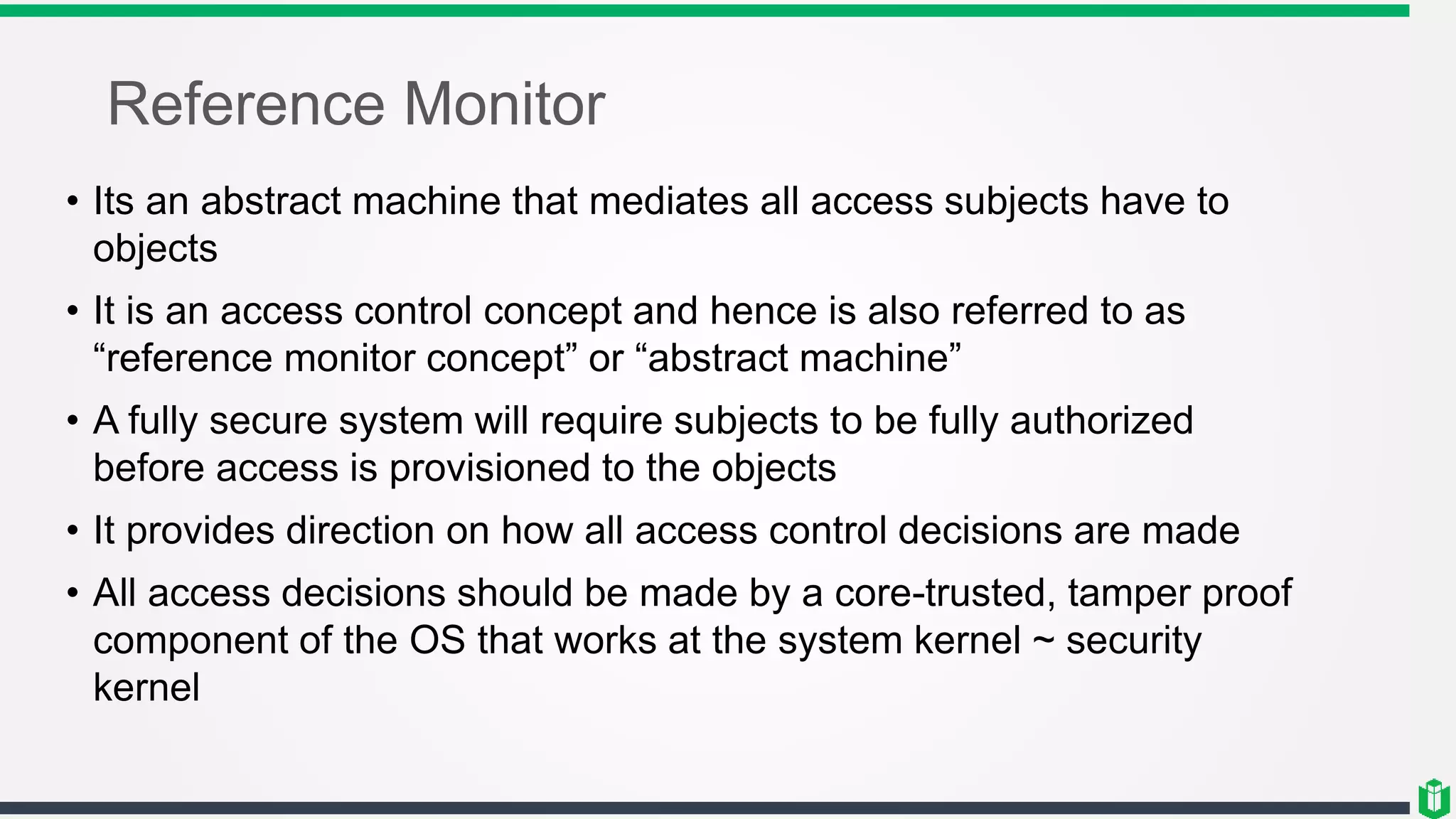Reference Monitor
• Its an abstract machine that mediates all access subjects have to
objects
• It is an access control concept and hence is also referred to as
“reference monitor concept” or “abstract machine”
• A fully secure system will require subjects to be fully authorized
before access is provisioned to the objects
• It provides direction on how all access control decisions are made
• All access decisions should be made by a core-trusted, tamper proof
component of the OS that works at the system kernel ~ security
kernel
 