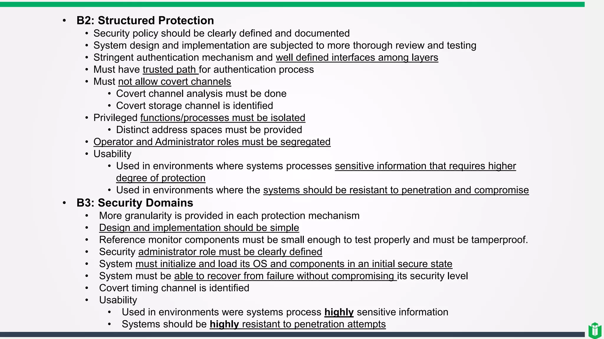 • B2: Structured Protection
• Security policy should be clearly defined and documented
• System design and implementation are subjected to more thorough review and testing
• Stringent authentication mechanism and well defined interfaces among layers
• Must have trusted path for authentication process
• Must not allow covert channels
• Covert channel analysis must be done
• Covert storage channel is identified
• Privileged functions/processes must be isolated
• Distinct address spaces must be provided
• Operator and Administrator roles must be segregated
• Usability
• Used in environments where systems processes sensitive information that requires higher
degree of protection
• Used in environments where the systems should be resistant to penetration and compromise
• B3: Security Domains
• More granularity is provided in each protection mechanism
• Design and implementation should be simple
• Reference monitor components must be small enough to test properly and must be tamperproof.
• Security administrator role must be clearly defined
• System must initialize and load its OS and components in an initial secure state
• System must be able to recover from failure without compromising its security level
• Covert timing channel is identified
• Usability
• Used in environments were systems process highly sensitive information
• Systems should be highly resistant to penetration attempts
 