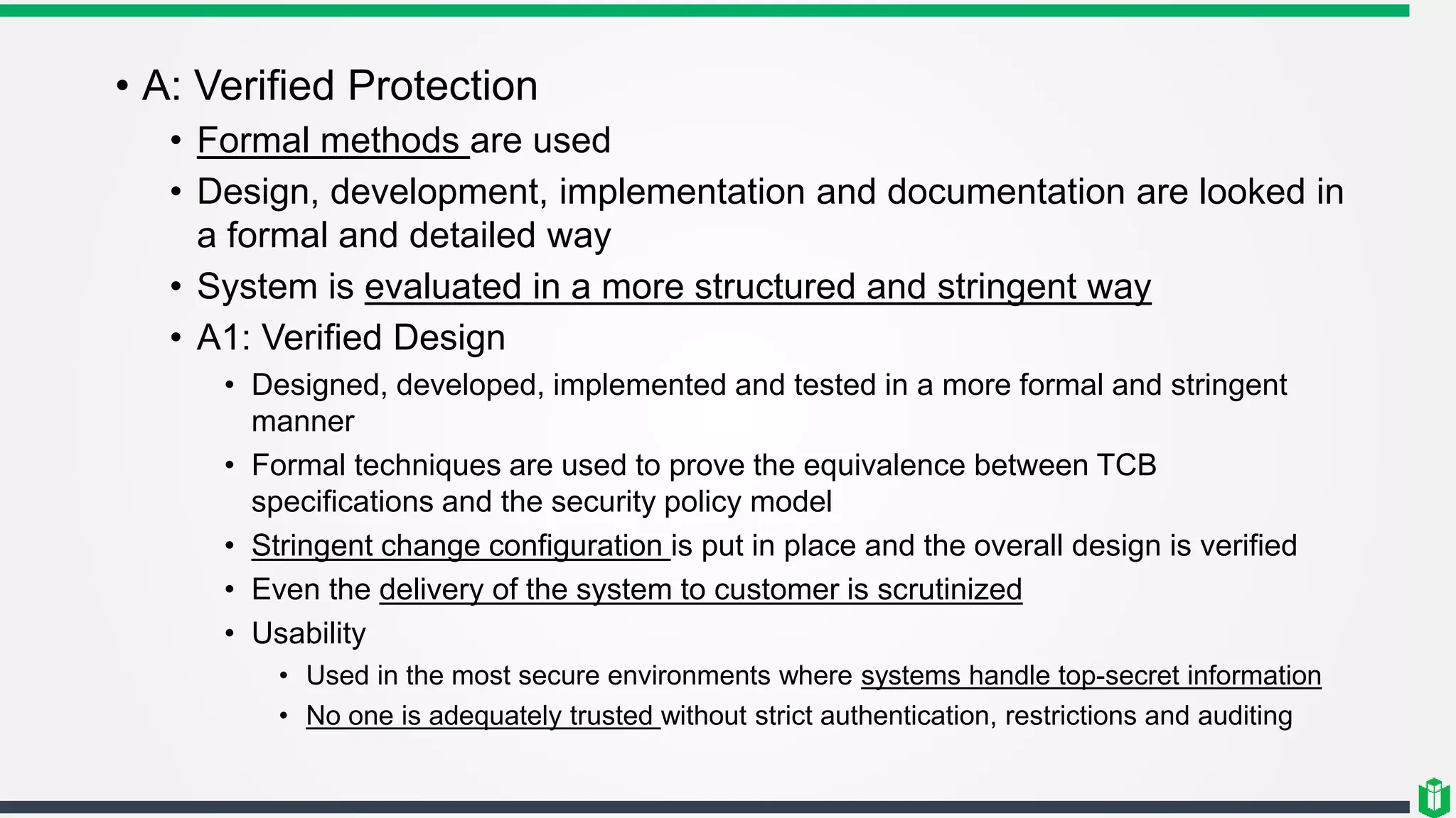 • A: Verified Protection
• Formal methods are used
• Design, development, implementation and documentation are looked in
a formal and detailed way
• System is evaluated in a more structured and stringent way
• A1: Verified Design
• Designed, developed, implemented and tested in a more formal and stringent
manner
• Formal techniques are used to prove the equivalence between TCB
specifications and the security policy model
• Stringent change configuration is put in place and the overall design is verified
• Even the delivery of the system to customer is scrutinized
• Usability
• Used in the most secure environments where systems handle top-secret information
• No one is adequately trusted without strict authentication, restrictions and auditing
 