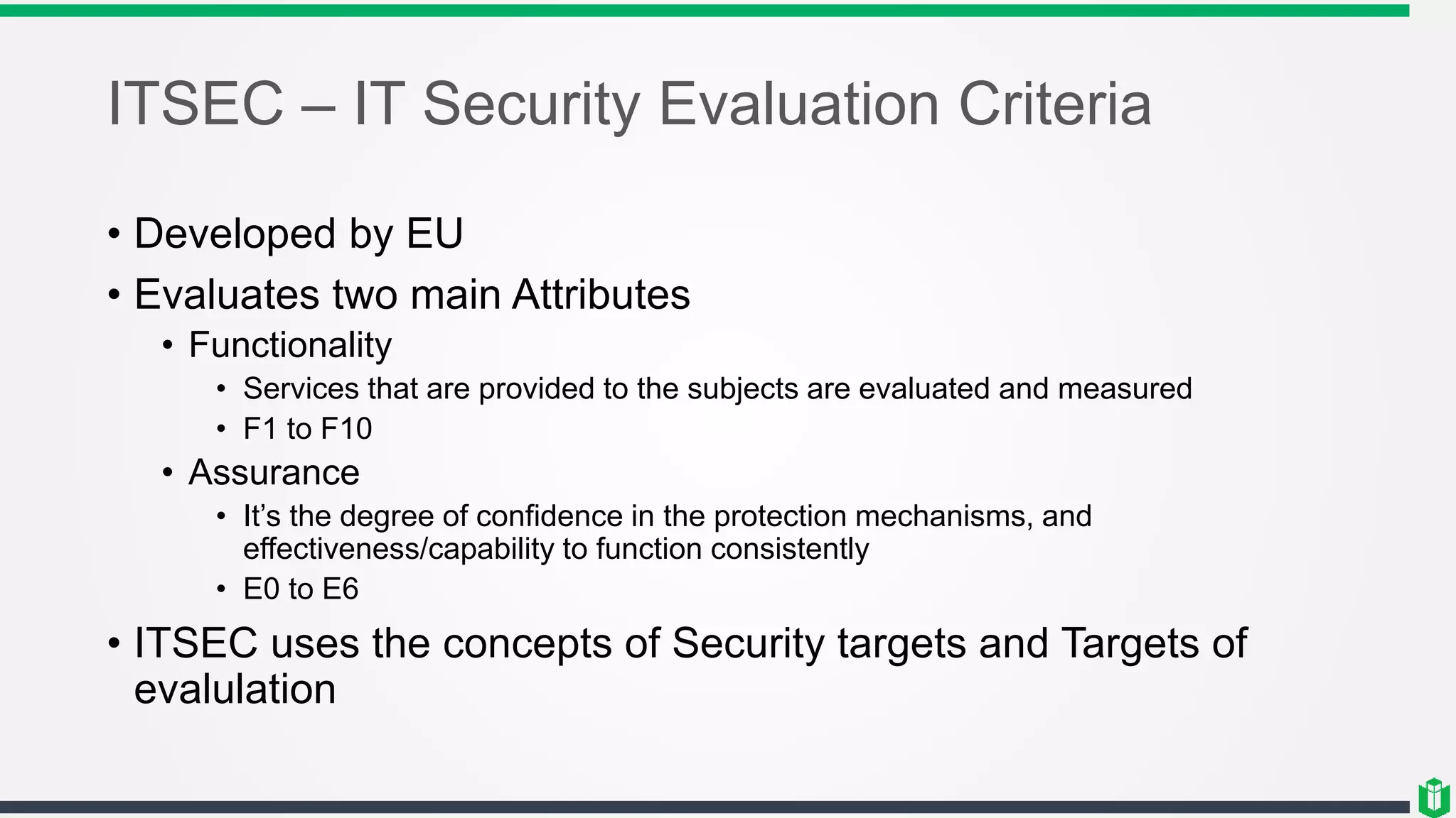 ITSEC – IT Security Evaluation Criteria
• Developed by EU
• Evaluates two main Attributes
• Functionality
• Services that are provided to the subjects are evaluated and measured
• F1 to F10
• Assurance
• It’s the degree of confidence in the protection mechanisms, and
effectiveness/capability to function consistently
• E0 to E6
• ITSEC uses the concepts of Security targets and Targets of
evalulation
 