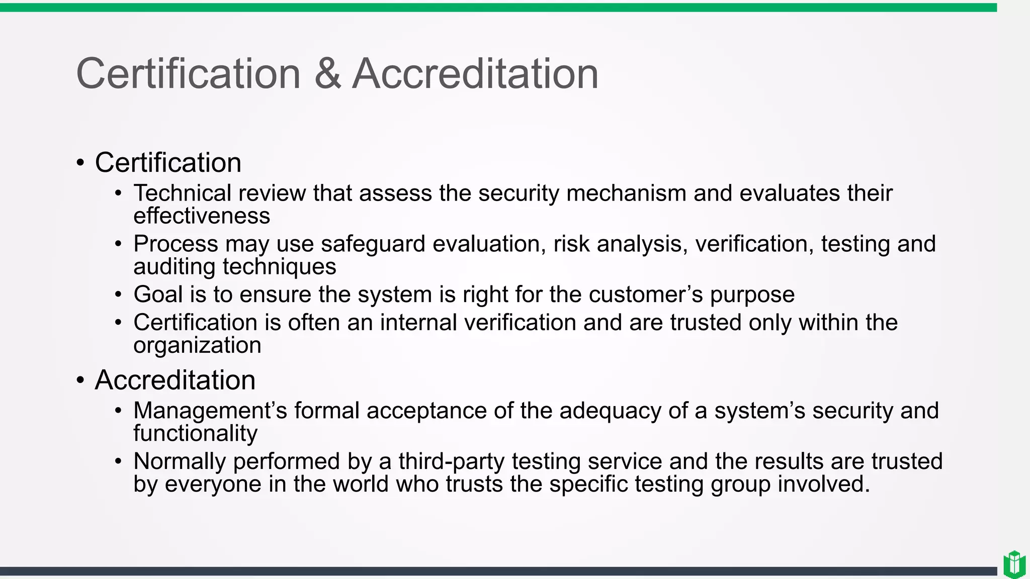 Certification & Accreditation
• Certification
• Technical review that assess the security mechanism and evaluates their
effectiveness
• Process may use safeguard evaluation, risk analysis, verification, testing and
auditing techniques
• Goal is to ensure the system is right for the customer’s purpose
• Certification is often an internal verification and are trusted only within the
organization
• Accreditation
• Management’s formal acceptance of the adequacy of a system’s security and
functionality
• Normally performed by a third-party testing service and the results are trusted
by everyone in the world who trusts the specific testing group involved.
 