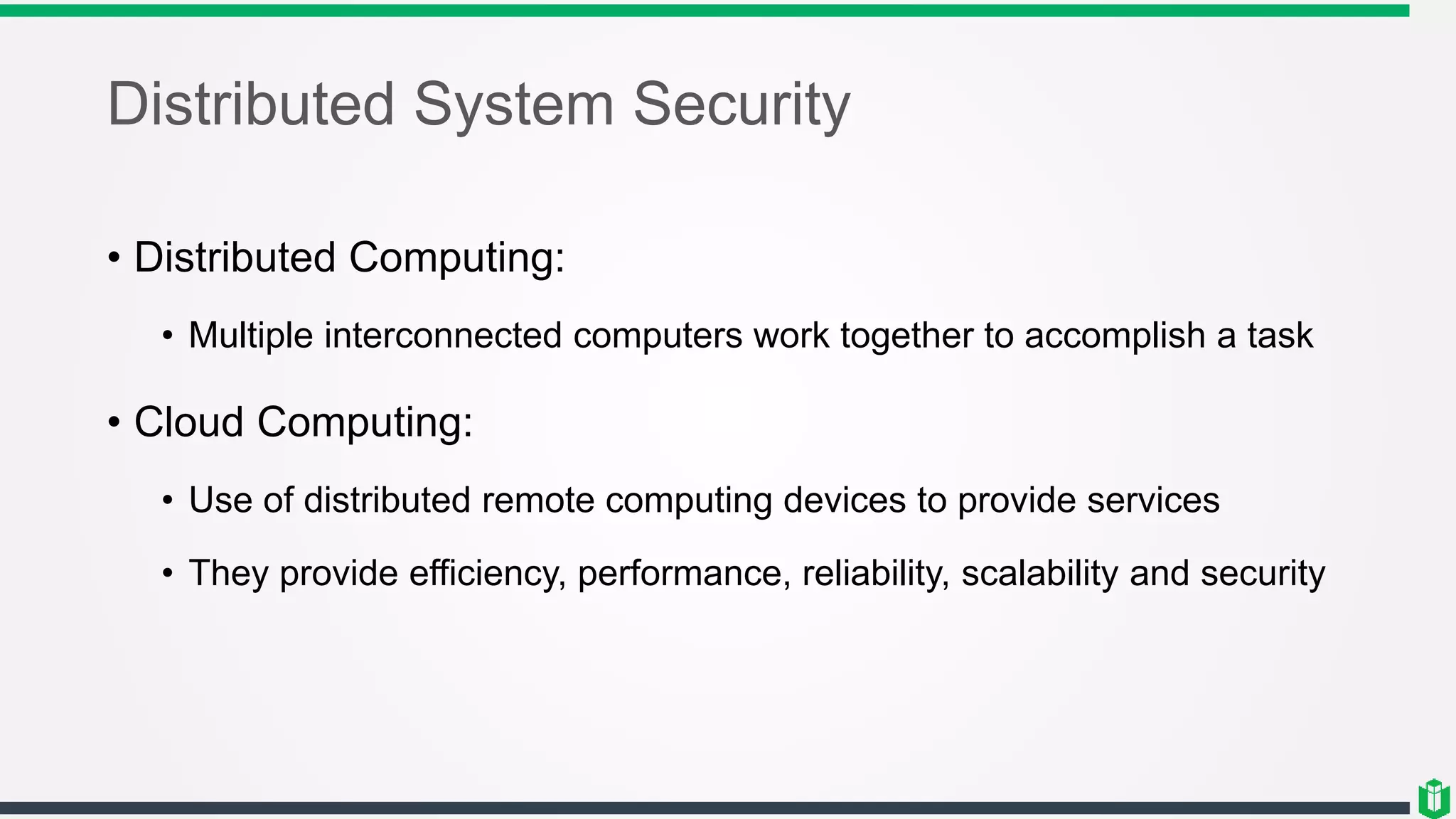Distributed System Security
• Distributed Computing:
• Multiple interconnected computers work together to accomplish a task
• Cloud Computing:
• Use of distributed remote computing devices to provide services
• They provide efficiency, performance, reliability, scalability and security
 