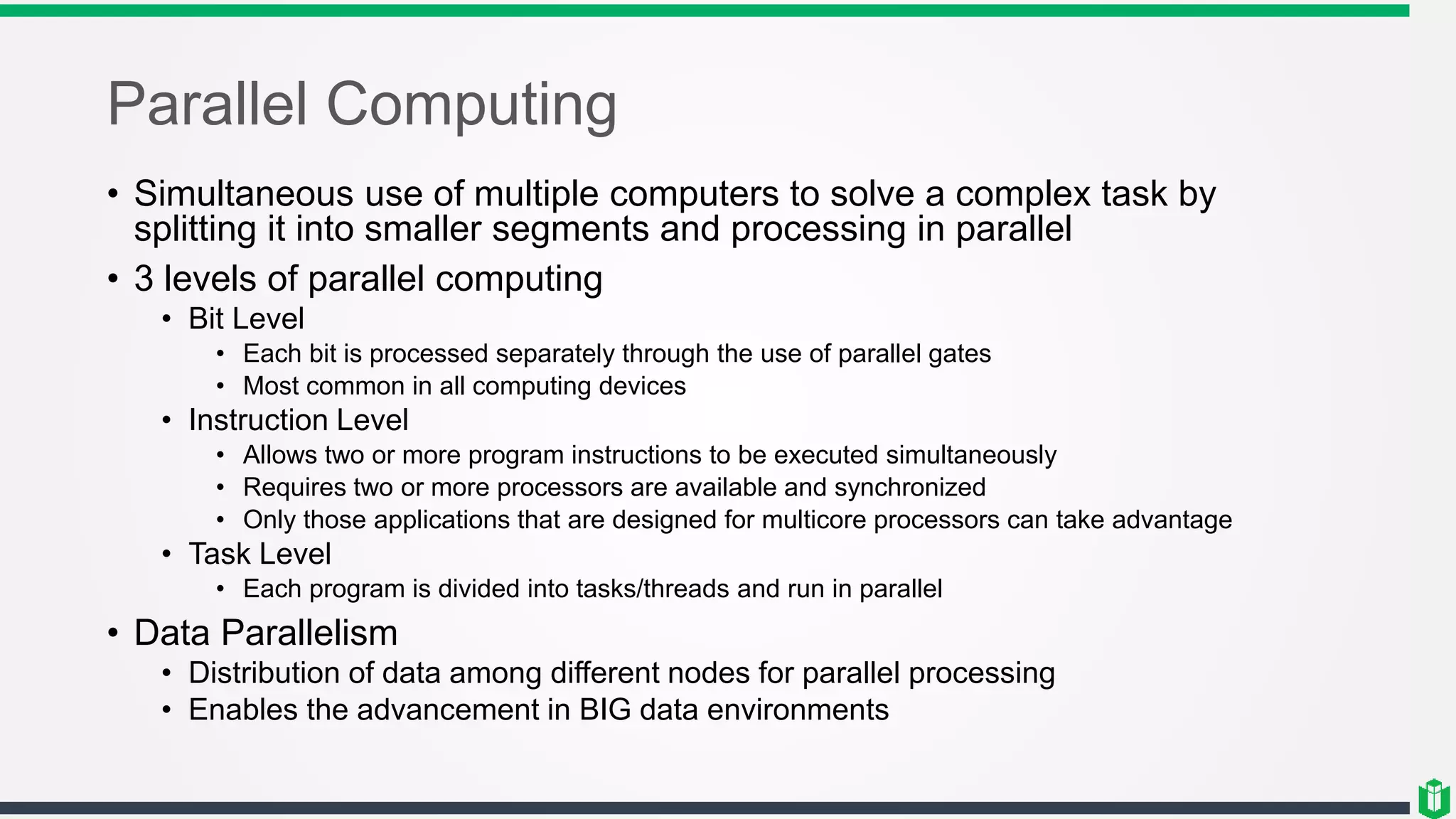 Parallel Computing
• Simultaneous use of multiple computers to solve a complex task by
splitting it into smaller segments and processing in parallel
• 3 levels of parallel computing
• Bit Level
• Each bit is processed separately through the use of parallel gates
• Most common in all computing devices
• Instruction Level
• Allows two or more program instructions to be executed simultaneously
• Requires two or more processors are available and synchronized
• Only those applications that are designed for multicore processors can take advantage
• Task Level
• Each program is divided into tasks/threads and run in parallel
• Data Parallelism
• Distribution of data among different nodes for parallel processing
• Enables the advancement in BIG data environments
 
