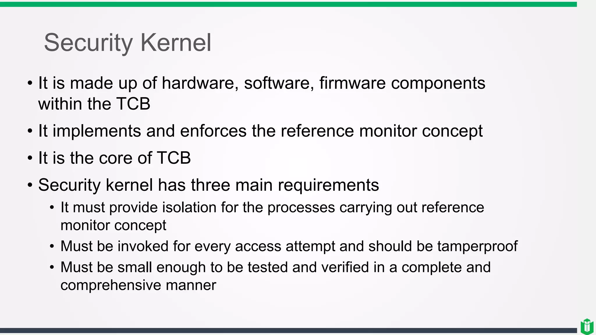 Security Kernel
• It is made up of hardware, software, firmware components
within the TCB
• It implements and enforces the reference monitor concept
• It is the core of TCB
• Security kernel has three main requirements
• It must provide isolation for the processes carrying out reference
monitor concept
• Must be invoked for every access attempt and should be tamperproof
• Must be small enough to be tested and verified in a complete and
comprehensive manner
 