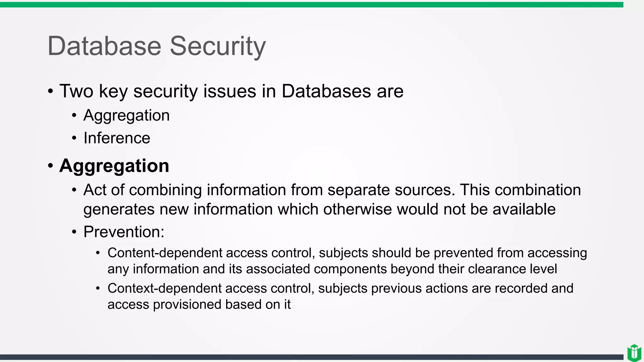 Database Security
• Two key security issues in Databases are
• Aggregation
• Inference
• Aggregation
• Act of combining information from separate sources. This combination
generates new information which otherwise would not be available
• Prevention:
• Content-dependent access control, subjects should be prevented from accessing
any information and its associated components beyond their clearance level
• Context-dependent access control, subjects previous actions are recorded and
access provisioned based on it
 