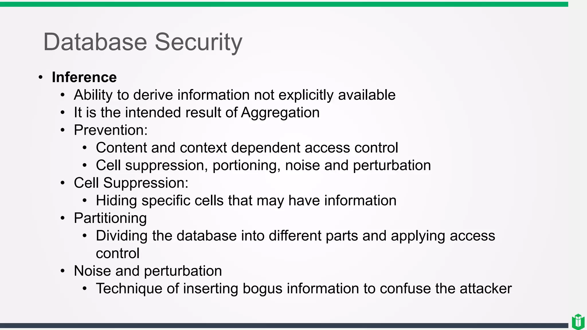 Database Security
• Inference
• Ability to derive information not explicitly available
• It is the intended result of Aggregation
• Prevention:
• Content and context dependent access control
• Cell suppression, portioning, noise and perturbation
• Cell Suppression:
• Hiding specific cells that may have information
• Partitioning
• Dividing the database into different parts and applying access
control
• Noise and perturbation
• Technique of inserting bogus information to confuse the attacker
 