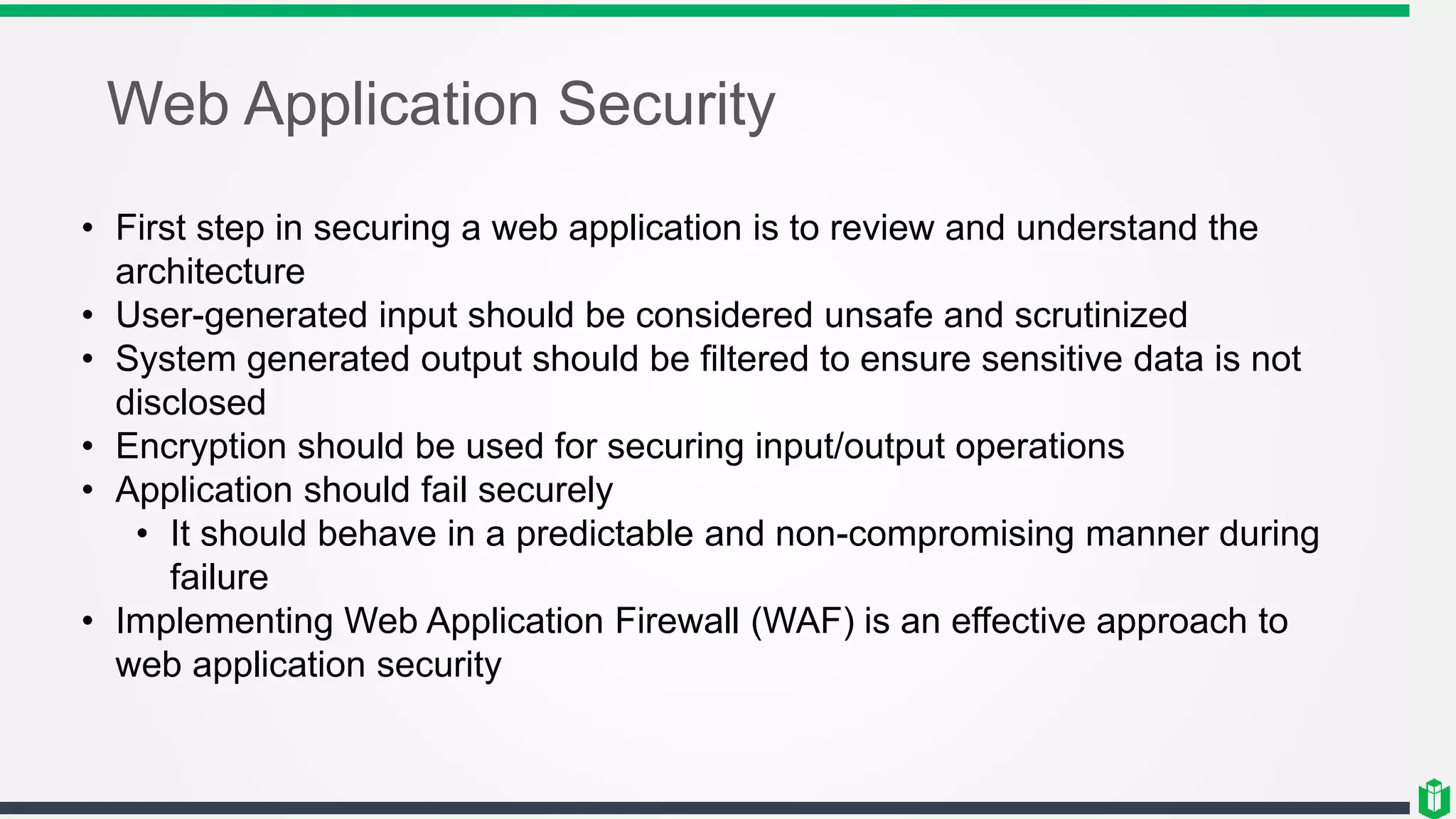 Web Application Security
• First step in securing a web application is to review and understand the
architecture
• User-generated input should be considered unsafe and scrutinized
• System generated output should be filtered to ensure sensitive data is not
disclosed
• Encryption should be used for securing input/output operations
• Application should fail securely
• It should behave in a predictable and non-compromising manner during
failure
• Implementing Web Application Firewall (WAF) is an effective approach to
web application security
 