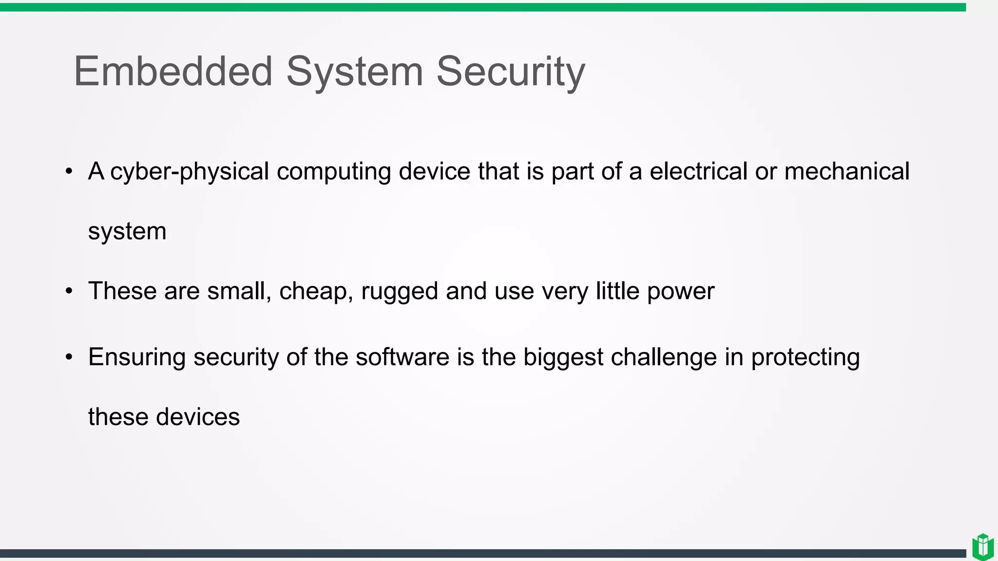 Embedded System Security
• A cyber-physical computing device that is part of a electrical or mechanical
system
• These are small, cheap, rugged and use very little power
• Ensuring security of the software is the biggest challenge in protecting
these devices
 