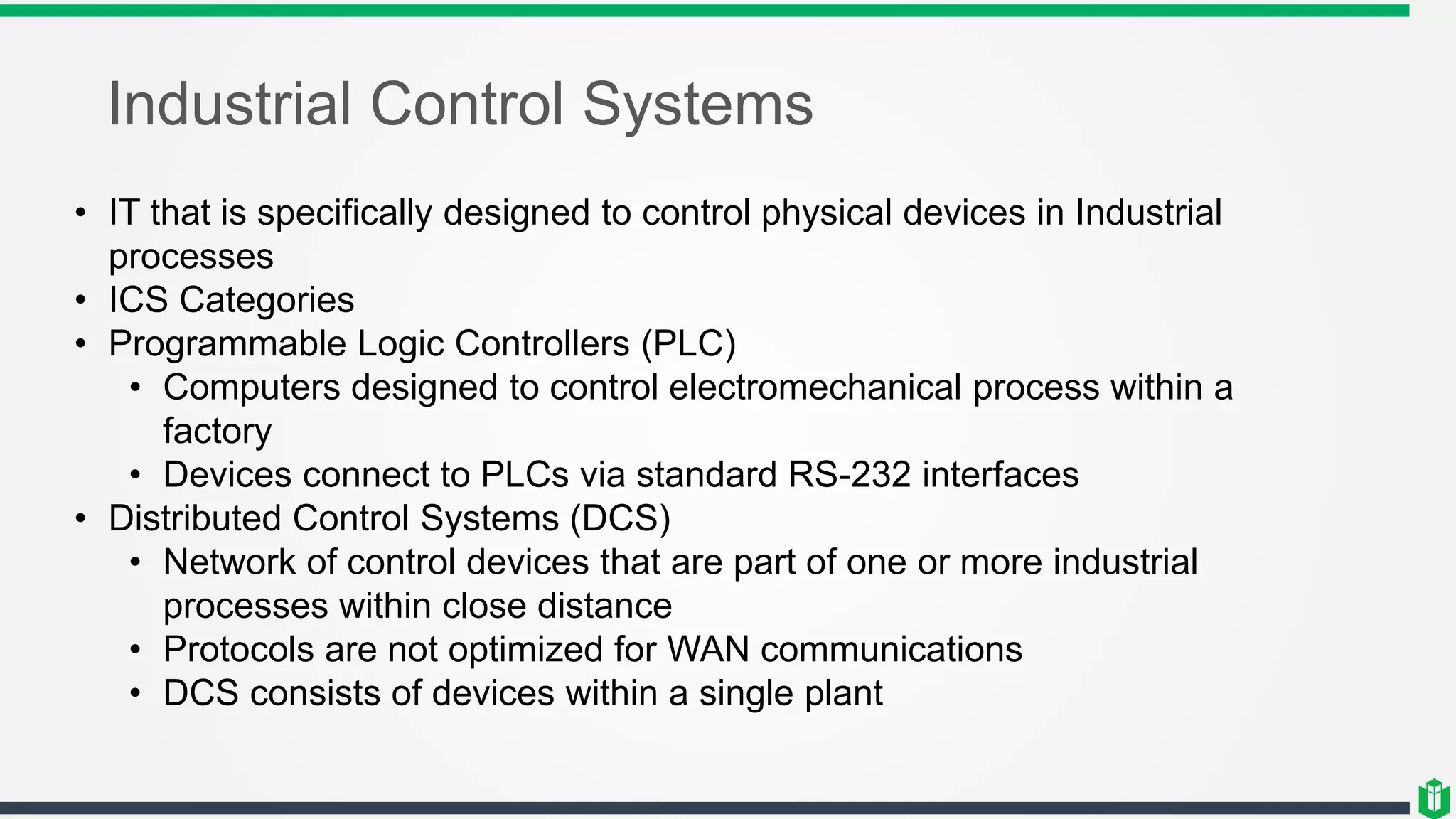 Industrial Control Systems
• IT that is specifically designed to control physical devices in Industrial
processes
• ICS Categories
• Programmable Logic Controllers (PLC)
• Computers designed to control electromechanical process within a
factory
• Devices connect to PLCs via standard RS-232 interfaces
• Distributed Control Systems (DCS)
• Network of control devices that are part of one or more industrial
processes within close distance
• Protocols are not optimized for WAN communications
• DCS consists of devices within a single plant
 